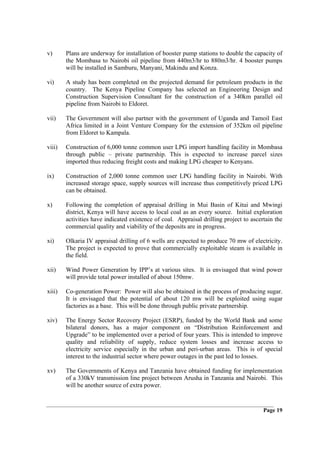 v)      Plans are underway for installation of booster pump stations to double the capacity of
        the Mombasa to Nairobi oil pipeline from 440m3/hr to 880m3/hr. 4 booster pumps
        will be installed in Samburu, Manyani, Makindu and Konza.

vi)     A study has been completed on the projected demand for petroleum products in the
        country. The Kenya Pipeline Company has selected an Engineering Design and
        Construction Supervision Consultant for the construction of a 340km parallel oil
        pipeline from Nairobi to Eldoret.

vii)    The Government will also partner with the government of Uganda and Tamoil East
        Africa limited in a Joint Venture Company for the extension of 352km oil pipeline
        from Eldoret to Kampala.

viii)   Construction of 6,000 tonne common user LPG import handling facility in Mombasa
        through public – private partnership. This is expected to increase parcel sizes
        imported thus reducing freight costs and making LPG cheaper to Kenyans.

ix)     Construction of 2,000 tonne common user LPG handling facility in Nairobi. With
        increased storage space, supply sources will increase thus competitively priced LPG
        can be obtained.

x)      Following the completion of appraisal drilling in Mui Basin of Kitui and Mwingi
        district, Kenya will have access to local coal as an every source. Initial exploration
        activities have indicated existence of coal. Appraisal drilling project to ascertain the
        commercial quality and viability of the deposits are in progress.

xi)     Olkaria IV appraisal drilling of 6 wells are expected to produce 70 mw of electricity.
        The project is expected to prove that commercially exploitable steam is available in
        the field.

xii)    Wind Power Generation by IPP’s at various sites. It is envisaged that wind power
        will provide total power installed of about 150mw.

xiii)   Co-generation Power: Power will also be obtained in the process of producing sugar.
        It is envisaged that the potential of about 120 mw will be exploited using sugar
        factories as a base. This will be done through public private partnership.

xiv)    The Energy Sector Recovery Project (ESRP), funded by the World Bank and some
        bilateral donors, has a major component on “Distribution Reinforcement and
        Upgrade” to be implemented over a period of four years. This is intended to improve
        quality and reliability of supply, reduce system losses and increase access to
        electricity service especially in the urban and peri-urban areas. This is of special
        interest to the industrial sector where power outages in the past led to losses.

xv)     The Governments of Kenya and Tanzania have obtained funding for implementation
        of a 330kV transmission line project between Arusha in Tanzania and Nairobi. This
        will be another source of extra power.


                                                                                        Page 19
 