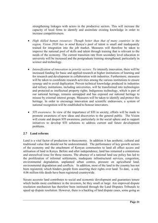 strengthening linkages with actors in the productive sectors. This will increase the
       capacity of local firms to identify and assimilate existing knowledge in order to
       increase competitiveness.

   •   High skilled human resources: Though better than that of many countries in the
       region, Vision 2030 has in mind Kenya’s pool of talent is small and inadequately
       trained for integration into the job market. Measures will therefore be taken to
       improve the national pool of skills and talent through training that is relevant to the
       needs of the economy. The current transition rate from secondary level education to
       university will be increased and the postgraduate training strengthened, particularly in
       science and technology.

   •   Intensification of innovation in priority sectors: To intensify innovation, there will be
       increased funding for basic and applied research at higher institutions of learning and
       for research and development in collaboration with industries. Furthermore, measures
       will be taken to coordinate research activities among the various institutions to ensure
       synergy and to avoid duplication. Proven technical knowledge produced in industries
       and tertiary institutions, including universities, will be transformed into technologies
       and protected as intellectual property rights. Indigenous technology, which is part of
       our national heritage, remains unmapped and has exposed our national heritage to
       misuse by external interest groups. Measures will be taken to identify and protect this
       heritage. In order to encourage innovation and scientific endeavours, a system of
       national recognition will be established to honour innovators.

   •   STI awareness: In view of the importance of STI in society, efforts will be made to
       promote awareness of new ideas and discoveries to the general public. The Vision
       will create and deepen STI awareness, particularly in the social sphere and to support
       initiatives to develop STI solutions to address current and future development
       problems.

2.7 Land reforms

Land is a vital factor of production in theeconomy. In addition it has aesthetic, cultural and
traditional value that should not be underestimated. The performance of key growth sectors
of the economy and the attachment of Kenyan communites to land all affect access and
utilisation of land in Kenya. Before and after independence, land has remained a contentious
and unresolved issue for those reasons. The absence of a national land use policy has led to
the proliferation of informal settlements, inadequate infrastructural services, congestion,
environmental degradation, unplanned urban centres, pressure on agricultural land,
environmental degradation and conflicts. In addition, most of the land in the country has not
been registered, which hinders people from asserting their rights over land. To date, a only
4.06 million title deeds have been registered countrywide.

Secure accessto land contributes to social and economic development and guarantees tenure
which builds more confidence in the investors, be they small or large. Ain improved dispute
resolution mechanism has therefore been instituted through the Land Disputes Tribunals to
speed up dispute resolution. However, there is a backlog of land dispute cases, some going as


                                                                                        Page 21
 