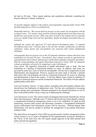 far back as 20 years. These require judicious and expeditious settlement, something the
Kenyan Judiciary is already working on.


To provide adequate support to the projects and programmes expected under Vision 2030,
the following policies will be accorded priority.

Sustainable land use: The current land use practices in the country are incongruent with the
ecological zones. For instance, large portions of land in high potential areas have been sub-
divided into uneconomic parcels, while some parts of land in the medium and low potential
areas are rapidly being converted into agriculture, despite the fragile environment they are
located in.

Although the country has approved 221 local physical development plans, 12 regional
development plans and 1 structure plan in the last four decades, proliferation of informal
settlements, urban sprawl and encroachment into protected land remain fundamental
challenges.

Unsustainable land use persists even in the 453 planned settlements schemes that have been
established over the past 40 years. Nevertheless, these schemes provide an opportunity for
rationalised provision of basic infrastructure and facilitate utilisation of land for agriculture.
With the rising population and rapid urbanisation projected in Vision 2030, the settlement
schemes programme will need to be stepped-up to cope with demand.
Land reform: The legislative framework to handle land-related cases is weak. This has
contributed to a backlog of land-related disputes in courts. In addition, land issues are
governed by many laws, most of which are incompatible. This has led to complexities in land
administration and management. However, progress has been made to develop a national
land policy that will principally provide an overarching framework for access to, planning
and administration of land in the country. It will also address issues related to restitution of
land due to historical injustices and the institutional framework. The reform will also address
grabbed public utility plots.

Land and boundary disputes: A large number of pending land and boundary disputes have
slowed down the finalisation of adjudication work. This has also contributed to increasing
poverty among some communities. Measures proposed in the national land policy as well as
those in the political pillar will go a long way in addressing this challenge.

Land information system: The current system of managing land records manually has slowed
down land transactions. Although some 3.5 million land records have been digitally scanned,
a computerised information management system is yet to be established. To speed up land
transactions, increase land revenue and discourage corruption, a Geographical Information
System (GIS)-based Land Information System will be necessary. National Spatial Data
Infrastructure will also be needed to facilitate the management of geo-spatial information
relating to land.

The land reforms envisaged in Vision 2030 are geared towards a holistic management of this
critical resource so as to create a foundation for the implementation of projects identified in
the Vision. In the short term, this will require speedy approval of the draft national land
policy and relevant legislation.
                                                                                          Page 22
 