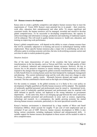 2.8 Human resource development

Kenya aims to create a globally competitive and adaptive human resource base to meet the
requirements of Vision 2030. Kenya’s main potential lies in its people – their creativity,
work ethic, education their entrepreneurial and other skills. To ensure significant and
consistent results, the human resources will be managed, rewarded and steered to develop
global competitiveness. To be successful in developing competitiveness, the capacity to
utilise knowledge and information in design, production and marketing of traditional exports
will be enhanced. This will result in quality human resources in health care, education, and
training on improving work performance.

Kenya’s global competitiveness will depend on the ability to create a human resource base
that will be constantly subjected to re-training and access to technological learning within
employment. These specific human resources play a major role in contributing not only to
efficiency gains in existing economic activities, but also in diversifying economic sectors and
activities in order to realize productivity gains.

Situation Analysis

One of the main characteristics of some of the countries that have achieved major
transformations in the last decades, such as Taiwan and Chile, was the high quality of their
pool of technical, industrial and entrepreneurial human resources. However, the key to
success lies in the proactive measures to ensure training of human resources in order to
respond to the changes that are triggered by global economic transformation. Kenya’s ability
to fully benefit from its existing human assets has been hampered by inadequate management
and planning. The current institutional setup and the work ethic must now change in order
for Kenya to achieve quality results. Mismatch between demand and supply must be
corrected. This has contributed to factors such as the high cost of doing business.

For the country to compete in the global economy as it is likely to be a new policy on
development of highly qualified yet flexible human resources will be adopted. The standards
of technically qualified personnel and professionals must be raised to international levels.
Kenya’s pool of technically qualified personnel and professionals must be matched with
skills demand in specific sectors, not deployed to the wrong industries or government
departments. At the same time, there is an emerging age-gap between the senior and junior
technically qualified personnel and professionals in areas such as science, engineering,
technology and research. As a consequence, the rapidly growing economy has started
showing human resource constraints, particularly in the most specialized scientific areas.

Kenya’s business environment is characterised by a large number of Micro and Small
Enterprises (MSEs), which account for roughly 75 per cent of total employment and an
estimated 18 per cent of GDP. However, human resource development in MSEs is also
facing various constraints, including inadequate technical and entrepreneurial skills. A
suitable support for human resource development in those sectors will be needed in order to
drive competitiveness.


                                                                                       Page 23
 