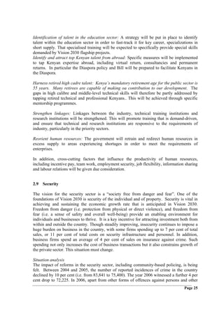 Identification of talent in the education sector: A strategy will be put in place to identify
talent within the education sector in order to fast-track it for key career, specializations in
short supply. That specialised training will be expected to specifically provide special skills
demanded by Vision 2030 flagship projects.
Identify and attract top Kenyan talent from abroad: Specific measures will be implemented
to tap Kenyan expertise abroad, including virtual return, consultancies and permanent
returns. In particular the Diaspora policy and Bill will be prepared to facilitate Kenyans in
the Diaspora.

Harness retired high cadre talent: Kenya’s mandatory retirement age for the public sector is
55 years. Many retirees are capable of making oa contribution to our development. The
gaps in high calibre and middle-level technical skills will therefore be partly addressed by
tapping retired technical and professional Kenyans.. This will be achieved through specific
mentorship programmes.

Strengthen linkages: Linkages between the industry, technical training institutions and
research institutions will be strengthened. This will promote training that is demand-driven,
and ensure that technical and research institutions are responsive to the requirements of
industry, particularly in the priority sectors.

Reorient human resources: The government will retrain and redirect human resources in
excess supply to areas experiencing shortages in order to meet the requirements of
enterprises.

In addition, cross-cutting factors that influence the productivity of human resources,
including incentive pay, team work, employment security, job flexibility, information sharing
and labour relations will be given due consideration.


2.9 Security

The vision for the security sector is a “society free from danger and fear”. One of the
foundations of Vision 2030 is security of the individual and of property. Security is vital in
achieving and sustaining the economic growth rate that is anticipated in Vision 2030.
Freedom from danger (i.e. protection from physical or direct violence), and freedom from
fear (i.e. a sense of safety and overall well-being) provide an enabling environment for
individuals and businesses to thrive. It is a key incentive for attracting investment both from
within and outside the country. Though steadily improving, insecurity continues to impose a
huge burden on business in the country, with some firms spending up to 7 per cent of total
sales, or 11 per cent of total costs on security infrastructure and personnel. In addition,
business firms spend an average of 4 per cent of sales on insurance against crime. Such
spending not only increases the cost of business transactions but it also constrains growth of
the private sector. This situation must change.

Situation analysis
The impact of reforms in the security sector, including community-based policing, is being
felt. Between 2004 and 2005, the number of reported incidences of crime in the country
declined by 10 per cent (i.e. from 83,841 to 75,400). The year 2006 witnessed a further 4 per
cent drop to 72,225. In 2006, apart from other forms of offences against persons and other
                                                                                       Page 25
 