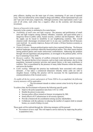 petty offences, stealing was the main type of crime, constituting 15 per cent of reported
cases. This was followed by crime related to drugs and robbery, which represented 8 per cent
and 7 per cent of all cases, respectively. Although economic crime represented a mere 3 per
cent of all crime, such crime has a negative effect on the economy and discourages
investment.

Sources of insecurity in the country
Insecurity in the country is attributed to five main factors:
• Availability of small arms and light weapons: The presence and proliferation of small
    arms and light weapons among ordinary offenders, criminals, and quasi-militia pose a
    dangerous threat to public safety, human security, conflicts and development. Most of
    the supply can be traced to instability in our neighbouring countries. This overall
    situation could discourages investment and it is in any case a problem that all Kenyans
    want resolved. As security improves, Kenya will create a 24-hour business economy as
    Vision 2030 expects.
• Political violence: Kenyan political parties tend to have regional following. The Kenyan
    political landscape constitutes ethnically-based political parties. This often causes tension
    among political parties and results unnecessary confrontations. Addressing this problem
    through relevant legislation and programmes, as envisaged in the political pillar, will be
    key to sustaining Vision 2030.
• Resource conflicts: The majority of conflicts witnessed in Kenya are natural resource-
    based. The general decline in key resources, such as land, water and pasture, due to rising
    population, increased economic activities and natural factors is the main contributor to
    conflicts. This is exacerbated by the presence of many lethal firearms within the country
    and across the borders.
• Cattle rustling: Although this practice has traditionally been associated with cultural
    demands , it has taken a commercial dimension whereby stolen cattle are sold to
    slaughter houses. Curbing this practice will be necessary for the regularisation and
    commercialisation of the livestock sector .

.To enable all the key sectors and projects of Vision 2030 to be accomplished, the following
security measures will be undertaken:
               - - The Government intends to reduce current crime levels by 46 per cent
                   in 2012.
To achieve that, the Government will pursue the following specific goals:
        • Improve the police population ratio from 1:811 to 1:450;
        • Double the prison to area ratio;
        • Increase police offices trained on forensic investigation by 500;
        • Instal effective ICT infrastructure in all security agencies;
        • Provide a framework for coordination among security stakeholders;
        • Collaborate with the judiciary in reducing the number of suspects held in remand
           homes, as a result of delays in court.

Those goals will be realized through the following strategies will be pursued:
   • Recruitment of more staff: This will improve service delivery by improving the police
       to population ratio;



                                                                                         Page 26
 