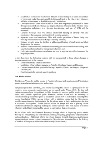 •   Establish an institutional mechanism: The aim of this strategy is to check the conduct
       of police and make them accountable to the people and to the rule of law. Measures
       will also be developed to depoliticise security institutions;
   •   Crime prevention: There will b a shift in focus from response to prevention of crime
       through intensified surveillance and improved crime detection skills. Modern crime
       investigation techniques (e.g. forensic investigation and use of ICT) will be
       promoted;
   •   Capacity building: This will include intensified training of security staff and
       provision of the necessary equipment in all security agencies.
   •   Improved terms and conditions: This will require provision of better living and
       working conditions for staff in Kenya’s security services;
   •   Enhance security along the borders to address proliferation of small arms and illicit
       drugs across the borders;
   •   Improve coordination and communication among the various institutions dealing with
       security to enhance effective management of crime; and
   •   Undertake annual customer satisfaction surveys to appraise the effectiveness of the
       on-going reforms.

In the short term the following projects will be implemented to bring about changes in
security management in the country:
    • Establishment of a forensic laboratory;
    • Installation of surveillance cameras in Nairobi, Mombasa, Nakuru and Kisumu;
    • Construction of six new prisons in Mwingi, Nyamira, Kwale, Rachuonyo, Vihiga and
        Kaloleni; and
    • Establishment of a national security database

2.10 Public service

The Kenyan Vision for public service is “a citizen-focused and results-oriented” institution
serving a rapidlay growing economy and society.

Kenya recognises that a modern, , and results-focused public service is a prerequisite for the
country’s socio-economic transformation as envisaged under Vision 2030. To this end,
various measures have beeninitiated in 2004 in order to improve public service delivery.
These have yielded significant gains. However, further efforts will be necessary to
consolidate and up-scale these gains to ensure that Vision 2030 is anchored on a sound public
service foundation. Public service reform will in addition ensure that the Government
provides an environment that is suitable for the private sector to thrive and thus take the lead
in economic development. Public service reform in Kenya will aim at placing citizen
satisfaction at the heart of policy making and service delivery. This will require even more
efficiency and efficacy in our public service in a corruption-free environment.

So far, efforts under the Economic Recovery Strategy, aimed at improving public service
delivery by strengthening the link between planning, budgeting, programme implementation
and coordination. Additional efforts have been directed towards improving performance
management and human resource management. Nevertheless, accountability in the delivery
of services still require a wider sense of ownership, in our country.


                                                                                        Page 27
 