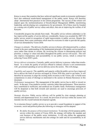 Kenya is aware that countries that have achieved significant results in economic performance
have also embraced results-based management in the public sector. Kenya will therefore
adopt international best practices in her reform programme. The success of this reform will
depend upon the institutionalisation of Results-Based Management (RBM), transforming
leadership, and developing new competencies for government, All of these must be founded
on a strong core of public service values and ethics, that aim at improving the welfare of all
Kenyans.

Considerable progress has already been made. The public service reforms undertaken so far
has improved the quality of service delivery considerably. Kenya was awarded the 2007 UN
public service award in recognition of rapid improvements in public services. Despite this
achievement, there some constraints which must be overcome in order to provide the quality
of services demanded by Vision 2030.

Changes in attitudes: The delivery of public services in Kenya still characterised by a culture
rooted in the poor understanding of the fundamental principle of the public service,namely to
serve rather than dictate to citizens. By involving the citizens in determining policies and
priorities, a change in values and ethics throughout the public service will occure. This will
also improve transparency and accountability in our public service, which is critical for
achieving Vision 2030’s goals.

Service delivery orientation: Currently, public service delivery is process- rather than results-
based. As a result, the quality of services offered to ordinary citizens is not commensurate
with government spending on service delivery across the sectors. This will change.

Capability and capacity: The capability and capacity within the public service have improved
but to deliver the kind of services envisaged in Vision 2030 they need to get better. It will
therefore be necessary to align the existing skills inventory to the Vision, and to build extra
competencies in areas of shortage as mentioned in the section on Human Resources in this
document.
Performance management: The management of the public service has to shift to reward on
merit. In the past, it has tended to reward seniority rather than performance. These practices
have contributed to inefficient, and unethical use of public funds. Performance management
will be deepened so that both rewards and sanctions are used to encourage provision of
quality services.

Strategic direction: Public service delivery will be guided by clear strategic planning at
ministry and departmental level. As a result, the provision of services within the sectors will
translate into the overall national development agenda.

To re-structure Kenya’s public service so as to provide a sound foundation in support of the
economic, social and political pillars,the following six strategies will be adopted

   •   Re-define the purpose of Government institutions: To develop a fit-for-purpose public
       service within the context of Vision 2030, the strategy will define the mandate and
       core business of the public sector institutions.. It will also define the appropriate
       service delivery mechanisms and also arrange for audit and for accountability at all
       levels.

                                                                                         Page 28
 