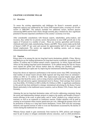 CHAPTER 3: ECONOMIC PILLAR

3.1 Overview


To assess the existing opportunities and challenges for Kenya’s economic growth, a
diagnostic analysis was conducted by the Vision 2030 research teams, covering over 20 sub-
sectors in 2006/2007. The analysis included two additional sectors, business process
outsourcing (BPO) and bio fuels which, though currently play a limited role, have significant
potential to become important contributors to the country’s economy over time.

After considerable consultations with Kenyan experts, stakeholders, policy-makers, and
investors, they settled for six priority sectors that promise to raise GDP growth rate to the
region of 10 percent in a number of years. These are; tourism, agriculture and livestock,
wholesale and retail, trade, manufacturing, finance, and BPO. These sectors make up the bulk
of Kenya’s GDP (57 per cent) and account for approximately half of the country’s total
formal employment. The sectors are supported by enabling sectors, such as energy,
telecommunications and transport.


3.2 Tourism
Kenya aims to be among the top ten long-haul tourist destinations globally. China, Mexico
and Malaysia are the leading destinations for long-haul tourists worldwide, accounting for 47
million, 22 million and 16 million annual visitors, respectively. In Africa, Egypt and South
Africa are the leading long-haul tourist destinations. To be ranked among the top ten, Kenya
must expand her global and African market share by offering new products, expanding
tourist expenditure per capita and by improving her international marketing strategies.

Kenya has shown an impressive performance in the tourism sector since 2002, increasing the
total number of annual tourist arrivals (both regional and long haul) from an estimated 1
million in 2002 to 1.6 million in 2006. This improvement occurred despite major global
challenges that faced the sector, such as rising oil prices and health scares, (including fears of
avian flu) and advisories against international travel to Kenya. Total earnings from tourism
rose from KShs. 25.8 billion in 2003 to KShs.56.2 billion in 2006. A significant contribution
to this growth has been attributed to strategic international advertising by the Kenya Tourist
Board, particularly in the traditional source countries, such as Britain, USA, France, Italy and
Germany.

Attaining the top ten long-haul destination status will involve addressing constraints facing
the sector and implementing strategic projects to improve the quality and breadth of Kenya’s
tourist offerings at the coast, in game parks, and in “niche” products (e.g. cultural and eco-
tourism), as well as an expansion in conference tourism. Further attention will be paid to
creating an environment where tourists spend more per visit. Although the primary focus will
be promotion of Kenya as a long haul tourist destination, Vision 2030 will also encourage
domestic and regional tourism in order to even out fluctuations occasioned by the decline of
visitors during the traditional low seasons.

Whereas Kenya stands to gain enormously from tourism by 2030, policies and strategies
must be put in place to mitigate unintended adverse outcomes, such us child prostitution,
                                                                                          Page 30
 