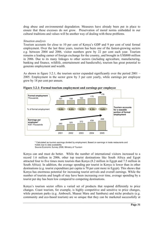 drug abuse and environmental degradation. Measures have already been put in place to
ensure that these excesses do not grow. Preservation of moral norms embedded in our
cultural traditions and values will be another way of dealing with these problems.

Situation analysis
Tourism accounts for close to 10 per cent of Kenya’s GDP and 9 per cent of total formal
employment. Over the last three years, tourism has been one of the fastest-growing sectors
e.g. between 2004 and 2006, visitor numbers grew by 22 per cent each year. Tourism
remains a leading earner of foreign exchange for the country, and brought in US$800 million
in 2006. Due to its many linkages to other sectors (including agriculture, manufacturing,
banking and finance, wildlife, entertainment and handicrafts), tourism has great potential to
generate employment and wealth.

As shown in figure 3.2.1, the tourism sector expanded significantly over the period 2001 –
2005. Employment in the sector grew by 3 per cent yearly, while earnings per employee
grew by 18 per cent per annum.

Figure 3.2.1: Formal tourism employment and earnings per employee

                                                                               176
   Formal employment                                                170
   Thousands                       157        158        163



                                                                                             Tourism accounts
   % of formal employment          9 0%       9 0%       9 1%       9 3%       9 4%          for a sizeable
                                                                                             portion of formal
                                                                                             employment

   Earnings per                                                                498
                                                                    434
   employee*                                  325        372
   KSh Thousands                   260



                                  2001       2002       2003       2004       2005



          * Calculated as tourism earnings divided by employment; Based on earnings in trade restaurants and
          hotels due to data availability
          Source:Economic Survey 2006; Ministry of Tourism


Kenya can and must do better. While the number of international visitors increased to a
record 1.6 million in 2006, other top tourist destinations like South Africa and Egypt
attracted four to five times more tourists than Kenya (8.2 million in Egypt and 7.5 million in
South Africa). In addition, the average spending per tourist in Kenya is lower than in other
destinations (e.g. tourist expenditure per capita is 70 per cent more in Egypt). This shows that
Kenya has enormous potential for increasing tourist arrivals and overall earnings. While the
number of tourists and length of stay have been increasing over time, average spending by a
tourist per day has been low compared to competing destinations.

Kenya’s tourism sector offers a varied set of products that respond differently to price
changes. Coast tourism, for example, is highly competitive and sensitive to price changes,
while premium parks (e.g. Amboseli, Maasai Mara and Samburu) and niche products (e.g.
community and eco-based tourism) are so unique that they can be marketed successfully at

                                                                                                               Page 31
 