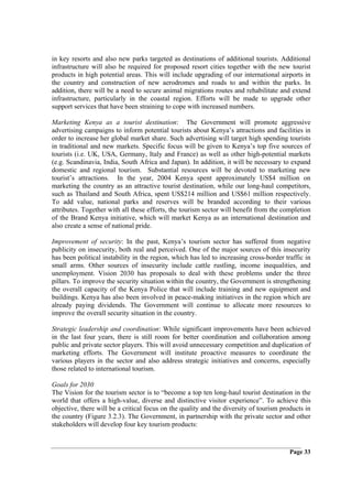 in key resorts and also new parks targeted as destinations of additional tourists. Additional
infrastructure will also be required for proposed resort cities together with the new tourist
products in high potential areas. This will include upgrading of our international airports in
the country and construction of new aerodromes and roads to and within the parks. In
addition, there will be a need to secure animal migrations routes and rehabilitate and extend
infrastructure, particularly in the coastal region. Efforts will be made to upgrade other
support services that have been straining to cope with increased numbers.

Marketing Kenya as a tourist destination: The Government will promote aggressive
advertising campaigns to inform potential tourists about Kenya’s attractions and facilities in
order to increase her global market share. Such advertising will target high spending tourists
in traditional and new markets. Specific focus will be given to Kenya’s top five sources of
tourists (i.e. UK, USA, Germany, Italy and France) as well as other high-potential markets
(e.g. Scandinavia, India, South Africa and Japan). In addition, it will be necessary to expand
domestic and regional tourism. Substantial resources will be devoted to marketing new
tourist’s attractions. In the year, 2004 Kenya spent approximately US$4 million on
marketing the country as an attractive tourist destination, while our long-haul competitors,
such as Thailand and South Africa, spent US$214 million and US$61 million respectively.
To add value, national parks and reserves will be branded according to their various
attributes. Together with all these efforts, the tourism sector will benefit from the completion
of the Brand Kenya initiative, which will market Kenya as an international destination and
also create a sense of national pride.

Improvement of security: In the past, Kenya’s tourism sector has suffered from negative
publicity on insecurity, both real and perceived. One of the major sources of this insecurity
has been political instability in the region, which has led to increasing cross-border traffic in
small arms. Other sources of insecurity include cattle rustling, income inequalities, and
unemployment. Vision 2030 has proposals to deal with these problems under the three
pillars. To improve the security situation within the country, the Government is strengthening
the overall capacity of the Kenya Police that will include training and new equipment and
buildings. Kenya has also been involved in peace-making initiatives in the region which are
already paying dividends. The Government will continue to allocate more resources to
improve the overall security situation in the country.

Strategic leadership and coordination: While significant improvements have been achieved
in the last four years, there is still room for better coordination and collaboration among
public and private sector players. This will avoid unnecessary competition and duplication of
marketing efforts. The Government will institute proactive measures to coordinate the
various players in the sector and also address strategic initiatives and concerns, especially
those related to international tourism.

Goals for 2030
The Vision for the tourism sector is to “become a top ten long-haul tourist destination in the
world that offers a high-value, diverse and distinctive visitor experience”. To achieve this
objective, there will be a critical focus on the quality and the diversity of tourism products in
the country (Figure 3.2.3). The Government, in partnership with the private sector and other
stakeholders will develop four key tourism products:


                                                                                         Page 33
 