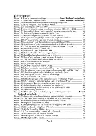 LIST OF FIGURES
Figure 1.1: Trend in economic growth rate .............................Error! Bookmark not defined.
Figure 1.2: Broad-based economic growth..............................Error! Bookmark not defined.
Figure 3.2.1: Formal tourism employment and earnings per employee ................................. 31
Figure 3.2.2: Hotel ratings in Kenya and South Africa .......................................................... 32
Figure 3.2.3: Tourism goals for Vision 2030.......................................................................... 34
Figure 3.2.4: Growth in tourist product contribution to tourism GDP: 2006 – 2012 ............. 35
Figure 3.2.5: Demand in bed space and potential of new developments at the coast............ 36
Figure 3.2.6: Features of proposed resort cities on the Coast................................................. 37
Figure 3.2.7: Comparative potential growth for business tourism.......................................... 39
Figure 3.2.9: Kenya’s marketing budget compared to long-haul destinations ....................... 41
Figure 3.2.10: Overview of proposed niche products initiative.............................................. 42
Figure 3.3.1: Agriculture’s contribution to the economy (2001 and 2005) ............................ 43
Figure 3.3.2: Distribution of coffee output and productivity levels by farm size................... 44
Figure 3.3.3: Yield and value per hectare of key crops and livestock (2001-2005) ............... 45
Figure 3.3.4: Productivity levels of coffee (2005).................................................................. 46
Figure 3.3.5: Land use in Kenya by function: 2006 ............................................................... 47
Figure 3.3.6: Potential land for additional crop production.................................................... 48
Figure 3.3.7: Broad land classification in Kenya by region ................................................... 49
Figure 3.3.8: Kenya’s horticultural exports by market destination ........................................ 50
Figure 3.3.9: The role of value addition in the world tea market ........................................... 51
Figure 3.3.10: Agriculture vision and strategies..................................................................... 52
Figure 3.3.11: Agricultural Reforms....................................................................................... 53
Figure 3.3.12: KARI’s expenditure pattern (2005)................................................................. 54
Figure 3.3.13: Farm households per extension officer by province ....................................... 55
Figure 3.3.14: Development versus recurrent expenditures at the KIA and EPC (2006)....... 56
Figure 3.3.15: Fertilizer application levels in Kenyan smallholder farms.............................. 57
Figure 3.3.16: Three-phase fertilizer cost-reduction strategy................................................. 57
Figure 3.3.17: Agriculture in ASAL areas.............................................................................. 59
Figure 3.3.18: Flagship projects for the agriculture sector over the next 5 years................... 60
Figure 3.3.19: Key initiatives for the agriculture sector over the next 5 years....................... 61
Figure 3.4.1: Structure of Kenya’s wholesale and retail sector .............................................. 63
Figure 3.4.2: Informality distortions in wholesale and retail trade......................................... 64
Figure 3.4.3: Selected supply chain constraints in the informal retail trade........................... 65
Figure 3.5.1: Manufacturing sub-sectors ................................................................................ 70
Figure 3.5.2: Share of Kenya’s manufactured exports in the regional market ................ Error!
     Bookmark not defined.
Figure 3.5.3: Competitiveness of manufacturing sectors in selected countries...................... 72
Figure 3.5.4: The vision for the manufacturing sector and strategic thrusts........................... 74
Figure 3.5.5: Possible regional industrial and manufacturing clusters ................................... 75
Figure 3.5.6: Expected location of SME parks ....................................................................... 76
Figure 3.5.7: Flagship projects and key initiatives for the period 2008-2012 ........................ 76
Figure 3.6.1: Size and trend of the global BPO market .......................................................... 77
Figure 3.6.2: Global demand for BPO services ...................................................................... 78
Figure 3.6. 3: Telecommunications costs for selected countries ............................................ 79
Figure 3.6.4: BPO talent pool for selected countries .............................................................. 80
Figure 3.6.5: BPO-specific incentives in selected countries................................................... 81
Figure 3.6.6: Major global BPO players................................................................................. 82
                                                         Page iii
 