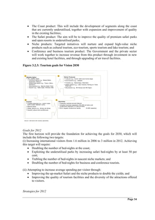 •       The Coast product: This will include the development of segments along the coast
               that are currently underutilised, together with expansion and improvement of quality
               in the existing facilities;
       •       The Safari product: The aim will be to improve the quality of premium safari parks
               and open resorts in underutilised parks;
       •       Niche products: Targeted initiatives will nurture and expand high-value niche
               products such as cultural tourism, eco-tourism, sports tourism and lake tourism; and
       •       Conference and business tourism product: The Government and the private sector
               will work together to increase revenue from this product through investment in new
               and existing hotel facilities, and through upgrading of air travel facilities.

Figure 3.2.3: Tourism goals for Vision 2030


 1                                                    3
      Wildlife Safari                                         Niche Products
      • 20+ wildlife parks                                    • Cultural e.g., home visits and home stays
        – Premium parks e.g., Masai Mara,                     • Eco-tourism e.g., Laikipia
          Amboseli, Nakuru
        – Wilderness parks e.g., Tsavo, Meru,                 • Forests e.g., Kakamega, Aberdare
          Samburu                                             • Water-based e.g., Lake Victoria, fishing on Tana
        – Sanctuaries e.g., Nairobi Safari Park                River etc.
        – Scenic e.g., Hells Gate, Shimba Hills               • Mountains e.g., Mt Kenya and Mt Elgon




  2                                               4
      Coastal                                         Business
      • Coastal beaches e.g., south coast,            • Presently centred around Nairobi
        north coast, Malindi, Lamu                    • Includes business segment (165,000 arrivals) and
      • Marine parks                                    conference segment (17,000 arrivals)
      • Water sports e.g., diving, jet skiing         • KICC largest conference facility     (5,000 capacity)
      • Swahili culture and architecture




 Source: Inter views with industry specialists;




Goals for 2012
The first horizon will provide the foundation for achieving the goals for 2030, which will
include the following two targets:
(i) Increasing international visitors from 1.6 million in 2006 to 3 million in 2012. Achieving
this target will require:
     • Doubling the number of bed-nights at the coast;
     • Exploiting the underutilised parks by increasing safari bed-nights by at least 50 per
        cent;
     • Trebling the number of bed-nights in nascent niche markets; and
     • Doubling the number of bed-nights for business and conference tourists.

(ii) Attempting to increase average spending per visitor through:
     • Improving the up-market Safari and the niche products to double the yields; and
     • Improving the quality of tourism facilities and the diversity of the attractions offered
         to visitors.


Strategies for 2012

                                                                                                                   Page 34
 