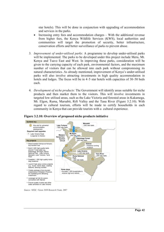 star hotels). This will be done in conjunction with upgrading of accommodation
                     and services in the parks.
             •       Increasing entry fees and accommodation charges – With the additional revenue
                     from higher fees, the Kenya Wildlife Services (KWS), local authorities and
                     communities will target the promotion of security, better infrastructure,
                     conservation efforts and better surveillance of parks to prevent abuse.

        3. Improvement of under-utilised parks: A programme to develop under-utilised parks
           will be implemented. The parks to be developed under this project include Meru, Mt.
           Kenya and Tsavo East and West. In improving these parks, consideration will be
           given to the carrying capacity of each park, environmental factors, and the maximum
           number of visitors that can be allowed into each park without compromising its
           natural characteristics. As already mentioned, improvement of Kenya’s under-utilised
           parks will also involve attracting investments in high quality accommodation in
           hotels and lodges. The focus will be in 4–5 star hotels with capacities of 30–50 beds
           each.

        4. Development of niche products: The Government will identify areas suitable for niche
           products and then market them to the visitors. This will involve investments in
           targeted low utilised areas, such as the Lake Victoria and forested areas in Kakamega,
           Mt. Elgon, Ruma, Marsabit, Rift Valley and the Tana River (Figure 3.2.10). With
           regard to cultural tourism, efforts will be made to certify households in each
           community in Kenya that can provide tourists with a cultural experience.

Figure 3.2.10: Overview of proposed niche products initiative
  Symbols key
                                                                                Marsabit
          Key site for upmarket          Lake Turkana                           • 300 new beds
          accommodation                  • 500 new beds
          development
   Required road upgrades
    1    Lake Victoria Road                                Mt Elgon
                                           Western         • 200 new beds
         (Lolgorian to Kendu)
                                         Kenya Eco-
                                            tourism                 Kakamega Forest
  Key projects                               Circuit                •200 new beds

  • Brand western Kenya as Kenya’s                                                 Eldoret
    eco-tourism hub                                                                • Distance running
  • Build 3 000 high-quality beds                                                    museum
    around 7 main sites e.g.,
    Kakamega, Mt Elgon, Ruma                                         Lake Victoria
    National Park , Lake Victoria,                     1             •1 200 new beds             Tana River
    Marsabit, Lake Turkana, Tana                                                                 • 200 new beds
    River                                                      Ruma National
                                                               Park
  • Establish 1 000 high quality home                          • 400 new beds
    stay locations
  • Launch high-value culture projects
    e.g., music, home stays, cooking
    lessons, dancing courses
                                               Home stays
  • Create package of eco-tourism
    investments in Western Province,           • Accredit 1 000 households to
    for marketing and attracting                 receive high-end visitors
    investment
  • Leverage rail link for scenic
    connection with Nairobi
  • Ensure quality cruises and other
    water activities on Lake Victoria


Source: NESC, Vision 2030 Research Team, 2007




                                                                                                                  Page 42
 
