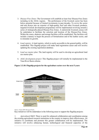 3. Disease-Free Zones: The Government will establish at least four Disease-Free Zones
         including in the ASAL regions. The performance of the livestock sector has been
         below potential because of limited investments in past decades. To revive the sector
         and turn Kenya into an exporter of high-quality beef and other livestock products,
         targeted livestock development programmes will be implemented revolving around a
         series of strategically-placed Disease-Free Zones. A nationwide livestock census will
         be undertaken to facilitate the selection and location of the Disease-Free Zones.
         Within the zones, abattoirs and storage facilities will be established. The facilities will
         include a tannery to begin the process of formalisation and of the leather sector, and
         to stimulate its growth.

      4. Land registry: A land registry, which is easily accessible to the general public, will be
         established. This flagship project will make land registration easier and will involve
         updating the existing registration database.

      5. Land use master plan: The land registry will be used to develop an agricultural land
         use master plan.

      6. ASAL development project: This flagship project will initially be implemented in the
         Tana River Basin scheme.

Figure 3.3.18: Flagship projects for the agriculture sector over the next 5 years




                                                                            Vision 2030
                                                           Innovative and commercially - oriented modern
                                                                             agriculture

   Strategic thrusts     Institutional reform
                         • Transform key institutions into complementary and high-performing entities that enable private-sector
                           agricultural growth


                         Increased productivity                  Transform land use structure            Prepare new lands for cultivation
                         • Increase productivity of              • Better utilisation of high- and       • Strategically develop irrigable
                           crops and livestock                     medium-potential lands                   areas in Arid and Semi-Arid
                                                                                                            Lands (ASAL) for crop and
                                                                                                            livestock production
                         Increase access to markets
                         • Improve market access to smallholders by establishing aggregators
  Flagship        2.1.      Passage of consolidated agricultural reform bill
  projects

                  2.2.• Develop and begin implementation 2.4.•        Create publicly accessible         2.6. • Tana River Basin
                        of 3-tiered fertiliser cost-reduction         land registry                             development scheme
                        programme – purchasing and supply
                        chain improvements, blending and          •   Using land registry, develop
                        manufacturing                         2.5.    agriculture land use master plan


                  2.3.• Plan and implement 4–5 Disease
                        Free Zones and livestock
                        processing facilities




Source: Vision 2030, Research Teams
Key initiatives will be undertaken in the following areas to support the flagship projects:

1.       Agricultural R&D: There is need for enhanced collaboration and coordination among
the existing agricultural research institutions in the country to improve their effectiveness. An
initiative to coordinate and promote this greater collaboration will be implemented. The
initiative will involve enhancing human, technological and financial capacities of the

                                                                                                                                             Page 60
 