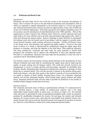 1.1.   Wholesale and Retail Trade

Introduction
Wholesale and retail trade will be one of the key sectors in the economic development of
Kenya. This is because the sector is the link between production and consumption, both of
which are expected to expand substantially as the economy heads to a 10 per cent growth
rate. Informal and formal trade in Kenya accounts for approximately 10 per cent of GDP and
10 per cent of formal employment. It has been among the most rapidly-expanding sectors of
the economy since the introduction of trade liberalization in the 1990s and after. Most of the
employment in trade is found in the informal sector. However, formal wholesale and retail
trade tends to be more efficient and to provide more permanent high quality jobs, which is
what most Kenyan job seekers require. Kenya’s challenge in future therefore to mainstream
the informal sector into the formal sector by providing it with the support it currently lacks:
secure business location, credit, training, and access to markets. All that will bring it closer
to the formal sector and ultimately into regional and global markets. , However, the trade
sector in Kenya as a whole is characterised by inefficiencies along the supply chain from
producer to consumer, and from the importer to the final buyer. With improved efficiency
and rising productivity, wholesale and retail trade has great potential to benefit both
producers and consumers and to improve the distribution of local and imported goods.
Provided it is streamlined, wholesale and retail trade has the potential to lower the cost to
consumers and to intermediate producers.

For all these reasons, the Government will pay special attention to the development of more
efficient wholesale and retail trade by streamlining the supply chain and by improving the
quality of goods coming into the Kenyan market. This could also provide incentives for
entrepreneurs to invest in storage facilities and processing, especially for perishable farm
products, thereby eliminating price fluctuations resulting from surpluses or shortages of farm
goods due to seasonal factors. This will also provide a solution to the problem facing many
small-scale farmers, who take their goods to the market in periods of excess production but
are unable to dispose of them, thereby incurring heavy losses. For consumers, organised
markets will provide substantial benefits, which include better quality products and stable
prices. Organised wholesale trade will also make it possible for producers in one locality to
establish market linkages outside their local areas.

Situation Analysis
The wholesale and retail sector in Kenya is predominantly informal. It is characterised by
many informal players, a large number of medium-scale retailers, and a few large
supermarket chains located mainly in urban areas. As shown on Figure 3.4.1, the informal
retail sub-sector is dominated by trade of agricultural perishable goods, which are primarily
produced by smallholders throughout the country. By and large, the retailers and informal
operators do not pay income taxes, other than the unavoidable local authority licence fees,
mainly because they do not meet the threshold income level required for payment of income
tax. Such tax is also difficult to collect from widely dispersed informal traders.




                                                                                        Page 62
 
