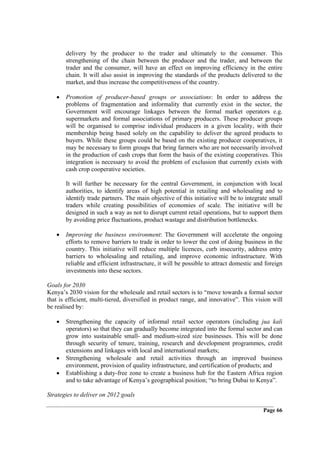 delivery by the producer to the trader and ultimately to the consumer. This
       strengthening of the chain between the producer and the trader, and between the
       trader and the consumer, will have an effect on improving efficiency in the entire
       chain. It will also assist in improving the standards of the products delivered to the
       market, and thus increase the competitiveness of the country.

   •   Promotion of producer-based groups or associations: In order to address the
       problems of fragmentation and informality that currently exist in the sector, the
       Government will encourage linkages between the formal market operators e.g.
       supermarkets and formal associations of primary producers. These producer groups
       will be organised to comprise individual producers in a given locality, with their
       membership being based solely on the capability to deliver the agreed products to
       buyers. While these groups could be based on the existing producer cooperatives, it
       may be necessary to form groups that bring farmers who are not necessarily involved
       in the production of cash crops that form the basis of the existing cooperatives. This
       integration is necessary to avoid the problem of exclusion that currently exists with
       cash crop cooperative societies.

       It will further be necessary for the central Government, in conjunction with local
       authorities, to identify areas of high potential in retailing and wholesaling and to
       identify trade partners. The main objective of this initiative will be to integrate small
       traders while creating possibilities of economies of scale. The initiative will be
       designed in such a way as not to disrupt current retail operations, but to support them
       by avoiding price fluctuations, product wastage and distribution bottlenecks.

   •   Improving the business environment: The Government will accelerate the ongoing
       efforts to remove barriers to trade in order to lower the cost of doing business in the
       country. This initiative will reduce multiple licences, curb insecurity, address entry
       barriers to wholesaling and retailing, and improve economic infrastructure. With
       reliable and efficient infrastructure, it will be possible to attract domestic and foreign
       investments into these sectors.

Goals for 2030
Kenya’s 2030 vision for the wholesale and retail sectors is to “move towards a formal sector
that is efficient, multi-tiered, diversified in product range, and innovative”. This vision will
be realised by:

   •   Strengthening the capacity of informal retail sector operators (including jua kali
       operators) so that they can gradually become integrated into the formal sector and can
       grow into sustainable small- and medium-sized size businesses. This will be done
       through security of tenure, training, research and development programmes, credit
       extensions and linkages with local and international markets;
   •   Strengthening wholesale and retail activities through an improved business
       environment, provision of quality infrastructure, and certification of products; and
   •   Establishing a duty-free zone to create a business hub for the Eastern Africa region
       and to take advantage of Kenya’s geographical position; “to bring Dubai to Kenya”.

Strategies to deliver on 2012 goals

                                                                                         Page 66
 