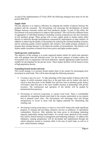 As part of the implementation of Vision 2030, the following strategies have been set for the
period 2008-2012:

Supply chain
The key objective is to improve efficiency by reducing the number of players between the
producer and the consumer. The Government will encourage the development of formal
linkages between consumer outlets and local producers groups. As part of this effort, the
Government will assist producers to improve their products. This will involve different forms
of aggregation of individual producers (including existing cooperatives), but also formation
of new producer groups. These groups will, in turn, supply goods to market outlets either
directly or indirectly through intermediaries contracted by supermarkets or other retailers. In
addition to improving the quality of the products by reducing the informal handling of goods,
and by enforcing quality control standards, this initiative will enable primary producers to
increase their earnings because it will reduce the number of intermediaries. The initiative will
further enable consumers to benefit from lower prices and higher product quality.

Small-operator retail markets
The objective of this strategy is to create organised market outlets for small scale operators
who will graduate from the informal sector. For the lower category of market outlets, the
Government will, in conjunction with local authorities, identify appropriate market locations
suitable for development by the private sector. These market facilities will be based in areas
of high population density.

Expanding formal market outreach
The overall strategy is to increase formal market share in the country by encouraging more
investment in retail trade. This will be done through the following measures:

   •   Creating a duty free port: To take advantage of the large market in Kenya and in the
       region, in which consumer needs have in the past been met by traders who had to
       travel to duty-free ports in the Middle East and East Asia to purchase goods, Kenya
       will build a duty-free port in the most suitable location in partnership with private
       investors. The construction and operation of the facility will be guided by
       international best practices;

   •   Developing an outreach programme to expand retail trade: There is considerable
       potential for expanding formal retail trade in the country, particularly at our airports
       and in planned resort cities. The Government will encourage local and foreign
       entrepreneurs to invest in areas with the highest potential for wholesaling and
       retailing; and

   •   Developing training programmes to improve retail skills: Kenya has made significant
       progress in training and providing extension services to producers of agricultural
       commodities. However, little attention has been given to developing marketing
       capacity, particularly among retail traders. As a result, many operators in the country
       have had no formal training in management and marketing strategies. To address this
       imbalance, training programmes will be developed and implemented through the
       school education system to inculcate skills in the area of retail trade, as well as in
       post- school business colleges.

                                                                                        Page 67
 