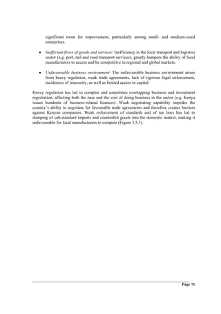 significant room for improvement, particularly among small- and medium-sized
       enterprises.

   •   Inefficient flows of goods and services: Inefficiency in the local transport and logistics
       sector (e.g. port, rail and road transport services), greatly hampers the ability of local
       manufacturers to access and be competitive in regional and global markets.

   •   Unfavourable business environment: The unfavourable business environment arises
       from heavy regulation, weak trade agreements, lack of rigorous legal enforcement,
       incidences of insecurity, as well as limited access to capital.

Heavy regulation has led to complex and sometimes overlapping business and investment
registration, affecting both the ease and the cost of doing business in the sector (e.g. Kenya
issues hundreds of business-related licences). Weak negotiating capability impedes the
country’s ability to negotiate for favourable trade agreements and therefore creates barriers
against Kenyan companies. Weak enforcement of standards and of tax laws has led to
dumping of sub-standard imports and counterfeit goods into the domestic market, making it
unfavourable for local manufacturers to compete (Figure 3.5.3).




                                                                                         Page 71
 