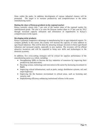 firms within the parks. In addition, development of various industrial clusters will be
promoted. The target is to increase productivity and competitiveness in the entire
manufacturing sector.

Raising the share of Kenyan products in the regional market
Kenya currently claims only 7 per cent of the market share of the regional market for
manufactured goods. The aim is to raise the Kenyan market share to 15 per cent by 2012
through increased capacity utilisation and elimination of impediments to Kenya’s
competitiveness in the region.

Developing niche products
Kenya’s potential competitive advantage in manufacturing lies in agro-industrial exports. To
compete globally in this sector, the country will increase the capacity of value addition in
agro-based industries. This will be done by attracting strategic investors to boost agro-based
industries and increased exports, especially in new markets. The investors will be offered
attractive incentives and will be expected to bring new skills and technologies to the
domestic economy.

In addition, five cross-cutting strategies will be critical for superior performance of the
manufacturing sector as a whole, including:
   • Strengthening SMEs to become the key industries of tomorrow by improving their
       productivity and innovation;
   • Boosting science, technology and innovation in the sector by increasing investment in
       R&D;
   • Improving critical infrastructure, such as ports, energy distribution systems, rail and
       major highways;
   • Improving the the business environment in critical areas, such as licensing and
       security; and
   • Implementing efficiency-enhancing institutional reforms in the sector.




                                                                                      Page 73
 