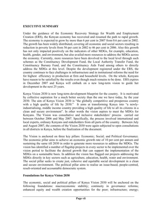 EXECUTIVE SUMMARY

Under the guidance of the Economic Recovery Strategy for Wealth and Employment
Creation (ERS), the Kenyan economy has recovered and resumed the path to rapid growth.
The economy is expected to grow by more than 6 per cent in 2007 from 0.6 per cent in 2002.
The growth has been widely distributed, covering all economic and social sectors resulting in
reduction in poverty levels from 56 per cent in 2002 to 46 per cent in 2006. Also this growth
has not only impacted positively on the indicators of other MDGs, for example, education,
health, gender, and environment, but also availed more resources to address the MDGs across
the economy. Currently, more resources have been devolved to the local level through such
schemes as the Constituency Development Fund, the Local Authority Transfer Fund, the
Constituency Bursary Fund, and the Constituency Aids Fund among others to directly
address the MDGs at this level. Despite the development registered under the ERS, the
country continues to face challenges in infrastructure and in institutional reforms the need for
for highest efficiency in production at firm and household levels. On the whole, Kenyans
have reason to be satisfied by the results even though much remains to be done. ERS expires
in December 2007 and Kenya will embark on a new long-term vision to guide her
development in the next 25 years.

Kenya Vision 2030 is new long-term development blueprint for the country. It is motivated
by collective aspiration for a much better society than the one we have today, by the year
2030. The aim of Kenya Vision 2030 is “the globally competitive and prosperous country
with a high quality of life by 2030.” It aims at transforming Kenya into “a newly-
industrialising, middle income country providing a high quality of life to all its citizens in a
clean and secure environment”. In other words the vision aspires to meet the MDGs for
Kenyans. The Vision was consultative and inclusive stakeholders’ process carried out
between October 2006 and May 2007. Specifically, the process involved international and
local experts, ordinary Kenyans and stakeholders from all parts of the country. Between July
and August 2007, the contents of the Vision 2030 were again subjected to open consultations
in all districts in Kenya, before the finalization of the document.

The Vision is anchored on three key pillars: Economic; Social; and Political Governance.
The economic pillar aims to achieve an economic growth rate of 10 per cent per annum and
sustaining the same till 2030 in order to generate more resources to address the MDGs. The
vision has identified a number of flagship projects in every sector to be implemented over the
vision period to facilitate the desired growth that can support the implementation of the
MDGs on a sustainable basis. In addition the vision has flagged out projects addressing the
MDGs directly in key sectors such as agriculture, education, health, water and environment.
The social pillar seeks to create just, cohesive and equitable social development in a clean
and secure environment. The political pillar aims to realise an issue-based, people-centred,
result-oriented and accountable democratic system.

Foundations for Kenya Vision 2030

The economic, social and political pillars of Kenya Vision 2030 will be anchored on the
following foundations: macroeconomic stability; continuity in governance reforms;
enhanced equity and wealth creation opportunities for the poor; infrastructure; energy;

                                            Page vii
 