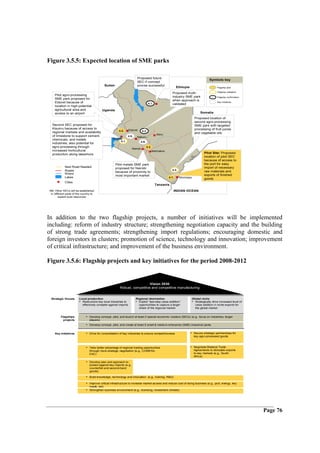 Figure 3.5.5: Expected location of SME parks

                                                                         Proposed future
                                                                                                                                      Symbols key
                                                                         SEC if concept
                                                Sudan                    proves successful
                                                                                                            Ethiopia                        Flagship pilot

                                                                                                                                            Flagship validation
                                                                                                        Proposed multi-
    Pilot agro-processing
                                                                                                        industry SME park                   Flagship confirmation
    SME park proposed for
                                                                                                        when approach is
    Eldoret because of                                                               4.1.
                                                                                                                                            Key initiatives
                                                                                                        validated
    location in high-potential
    agricultural area and                   Uganda
    access to an airport                                                                                                      Somalia
                                                                                                                          Proposed location of
                                                                                                                          second agro-processing
  Second SEC proposed for                                                                                                 SME park with targeted
  Kisumu because of access to                                    Eldoret                                                  processing of fruit juices
                                                          4.2.                4.2.
  regional markets and availability                                                                                       and vegetable oils
                                                                                             Meru
  of limestone to support cement,                                4.9.    Nakuru
  chemicals, and metals                             Kisumu
                                                         4.1.               4.9.
  industries; also potential for
  agro-processing through                                                          4.2.
                                                                    Nairobi
  increased horticultural                                                                 Machakos
  production along lakeshore                                                                                                     Pilot Site: Proposed
                                                                                                                                 location of pilot SEC
                                                                                                                                 because of access to
                                                        Pilot metals SME park                                                    the port for easy
            New Road Needed                             proposed for Nairobi                                                     import of necessary
            Roads                                                                                      4.2.
                                                        because of proximity to                                                  raw materials and
            Rivers                                                                                                               exports of finished
                                                        most important market
            Lakes                                                                                    4.1.     Mombasa            goods
            Cities
                                                                                            Tanzania
NB; Other SECs will be established                                                                      INDIAN OCEAN
 in different parts of the country to
        exploit local resources




In addition to the two flagship projects, a number of initiatives will be implemented
including: reform of industry structure; strengthening negotiation capacity and the building
of strong trade agreements; strengthening import regulations; encouraging domestic and
foreign investors in clusters; promotion of science, technology and innovation; improvement
of critical infrastructure; and improvement of the business environment.

Figure 3.5.6: Flagship projects and key initiatives for the period 2008-2012


                                                                              Vision 2030
                                                           Robust, competitive and competitive manufacturing


 Strategic thrusts      Local production                                Regional domination                             Global niche
                        • Restructure key local industries to           • Exploit “last-step value-addition”            • Strategically drive increased level of
                          effectively compete against imports             opportunities to capture a larger               value addition in niche exports for
                                                                          share of the regional market                    the global market


         Flagships            • Develop concept, pilot, and launch at least 2 special economic clusters (SECs) (e.g., focus on industries, target
           projects              players)
                              • Develop concept, pilot, and create at least 5 small & medium enterprise (SME) industrial parks

    Key initiatives           • Drive for consolidation of key industries to ensure competitiveness                    • Secure strategic partnerships for
                                                                                                                         key agro-processed goods



                              • Take better advantage of regional trading opportunities                                • Negotiate Bilateral Trade
                                 through more strategic negotiation (e.g., COMESA,                                       Agreements to stimulate exports
                                 EAC)                                                                                    to key markets (e.g., South
                                                                                                                         Africa)

                              • Develop plan and approach to
                                 protect against key imports (e.g.,
                                 counterfeit and second-hand
                                 goods)

                              • Build knowledge, technology and innovation (e.g., training, R&D)

                              • Improve critical infrastructure to increase market access and reduce cost of doing business (e.g., port, energy, key
                                 roads, rail)
                              • Strengthen business environment (e.g., licensing, investment climate)




                                                                                                                                                                    Page 76
 