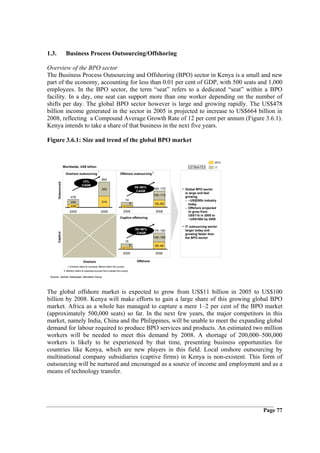 1.3.                  Business Process Outsourcing/Offshoring

Overview of the BPO sector
The Business Process Outsourcing and Offshoring (BPO) sector in Kenya is a small and new
part of the economy, accounting for less than 0.01 per cent of GDP, with 500 seats and 1,000
employees. In the BPO sector, the term “seat” refers to a dedicated “seat” within a BPO
facility. In a day, one seat can support more than one worker depending on the number of
shifts per day. The global BPO sector however is large and growing rapidly. The US$478
billion income generated in the sector in 2005 is projected to increase to US$664 billion in
2008, reflecting a Compound Average Growth Rate of 12 per cent per annum (Figure 3.6.1).
Kenya intends to take a share of that business in the next five years.

Figure 3.6.1: Size and trend of the global BPO market


                                                                                                                                        BPO
                    Worldwide, US$ billion                                                                         ESTIMATES            IT
                                                    1
                     Onshore outsourcing                                  Offshore outsourcing 2
                                                        664
                                     12%
       Outsourced




                                     CAGR
                                                                                          80–90%      160–170
                                                        350
                                                                                           CAGR
                                                                                                                • Global BPO sector
                                                                                                                  is large and fast
                                                                                                      105–110     growing
                          478
                                                                                 14                               – ~US$250b industry
                          250                           314
                                                                                      9                55–60        today
                          228                                                5                                    – Offshore projected
                         2005                           2008                 2005                      2008         to grow from
                                                                                                                    US$11b in 2005 to
                                                                          Captive offshoring                        ~US$100b by 2008

                                                                                                                • IT outsourcing sector
                                                                                          80–90%      175–190     larger today and
       Captive




                                                                                           CAGR                   growing faster than
                                                                                                      140–150     the BPO sector
                                                                                 15
                                                                                      9                35–40
                                                                             6
                                                                             2005                      2008

                                      Onshore                                              Offshore
                       1 Onshore refers to business offered within the country
                    2 offshore refers to business sourced from outside the country

 Source: Gartner Dataquest; Aberdeen Group




The global offshore market is expected to grow from US$11 billion in 2005 to US$100
billion by 2008. Kenya will make efforts to gain a large share of this growing global BPO
market. Africa as a whole has managed to capture a mere 1–2 per cent of the BPO market
(approximately 500,000 seats) so far. In the next few years, the major competitors in this
market, namely India, China and the Philippines, will be unable to meet the expanding global
demand for labour required to produce BPO services and products. An estimated two million
workers will be needed to meet this demand by 2008. A shortage of 200,000–500,000
workers is likely to be experienced by that time, presenting business opportunities for
countries like Kenya, which are new players in this field. Local onshore outsourcing by
multinational company subsidiaries (captive firms) in Kenya is non-existent. This form of
outsourcing will be nurtured and encouraged as a source of income and employment and as a
means of technology transfer.




                                                                                                                                              Page 77
 