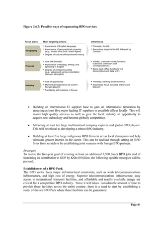 Figure 3.6.7: Possible ways of segmenting BPO services



 Focus areas    Main targeting criteria                        Initial focus

                • Importance of English language               • Primarily, the UK
                • Importance of geographical proximity         • Secondary target is the US followed by
 Geography       (e.g., similar time zone, direct flights)      Canada
                • Degree of cultural affinity/shared history

                • Low skill (initially)                        • Initially, customer contact (mainly
                • Importance of reading, writing, and           outbound, collectors and
 Process         speaking in English                            correspondence)

                • Degree of entrepreneurship                   • Basic back-office functions like
                 (e.g., sales) and service orientation          transcription and data entry
                 (Kenyan strengths)


                • Size of opportunity                          • Primarily, banking and insurance
 Industry       • Momentum/experience of current               • Secondary focus includes airlines and
                 Kenyan players                                 telecom
                • Familiarity with industry in Kenya




   •   Building an international IT supplier base to gain an international reputation by
       attracting at least five major leading IT suppliers to establish offices locally. This will
       ensure high quality services as well as give the local industry an opportunity to
       acquire new technology and become globally competitive.

   •   Attracting at least ten large multinational company captives and global BPO players.
       This will be critical to developing a robust BPO industry.

   •   Building at least five large indigenous BPO firms to act as local champions and help
       stimulate greater interest in the sector. This can be realised through setting up BPO
       firms from scratch or by establishing joint ventures with foreign BPO partners.

Strategies
To realise the five-year goal of creating at least an additional 7,500 direct BPO jobs and of
increasing its contribution to GDP by KShs10 billion, the following specific strategies will be
pursued:

Establishment of a BPO Park
The BPO sector faces major infrastructural constraints, such as weak telecommunications
infrastructure, and high cost of energy. Superior telecommunications infrastructure, easy
access to international transport facilities, and affordable and readily available energy are
critical for a competitive BPO industry. Since it will takea considerable amount of time to
provide these facilities across the entire country, there is a need to start by establishing a
state- of-the-art BPO Park where these facilities can be guaranteed.



                                                                                                         Page 83
 