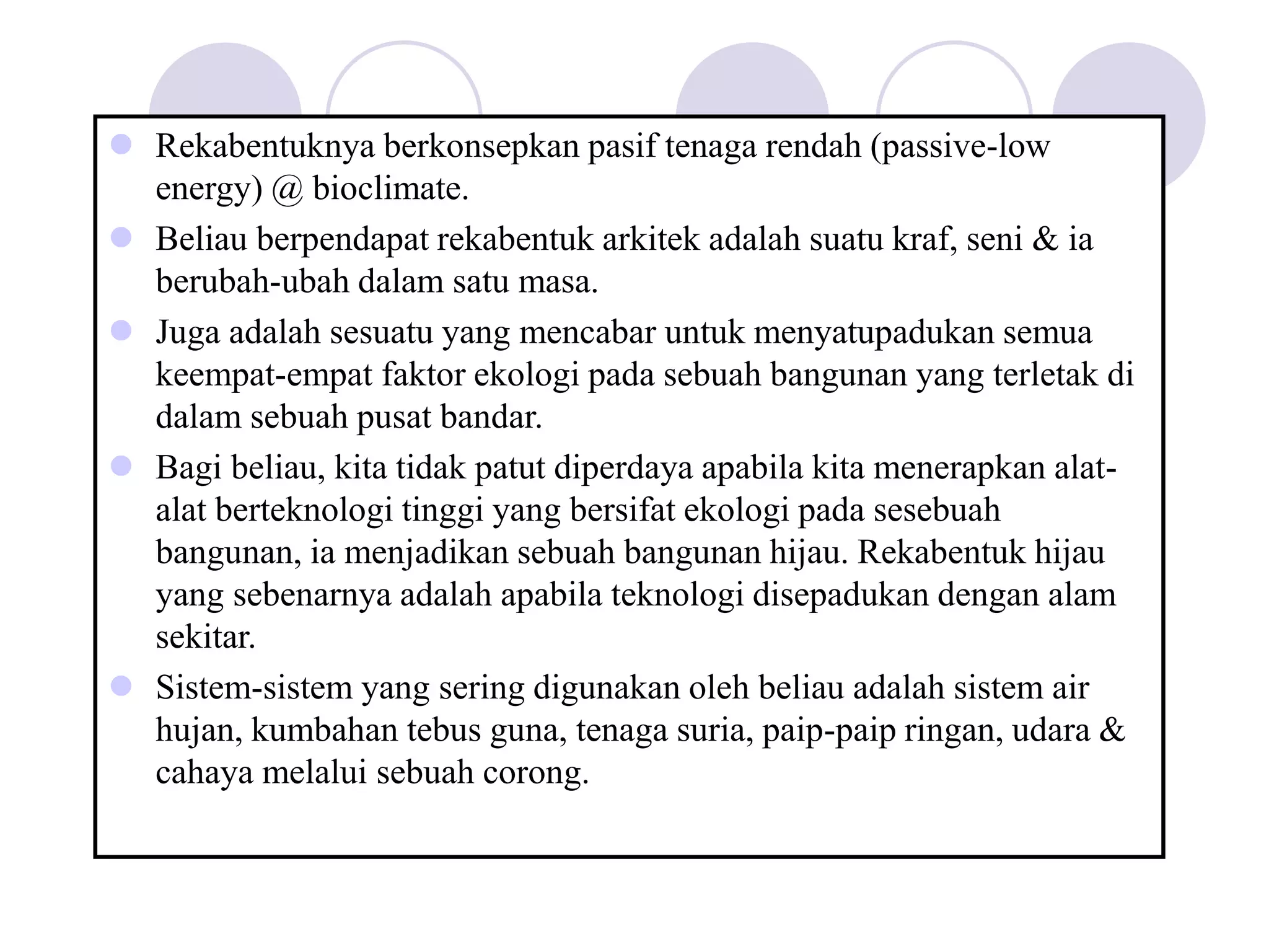 Rekabentuknya berkonsepkan pasif tenaga rendah (passive-low
energy) @ bioclimate.
 Beliau berpendapat rekabentuk arkitek adalah suatu kraf, seni & ia
berubah-ubah dalam satu masa.
 Juga adalah sesuatu yang mencabar untuk menyatupadukan semua
keempat-empat faktor ekologi pada sebuah bangunan yang terletak di
dalam sebuah pusat bandar.
 Bagi beliau, kita tidak patut diperdaya apabila kita menerapkan alat-
alat berteknologi tinggi yang bersifat ekologi pada sesebuah
bangunan, ia menjadikan sebuah bangunan hijau. Rekabentuk hijau
yang sebenarnya adalah apabila teknologi disepadukan dengan alam
sekitar.
 Sistem-sistem yang sering digunakan oleh beliau adalah sistem air
hujan, kumbahan tebus guna, tenaga suria, paip-paip ringan, udara &
cahaya melalui sebuah corong.
 