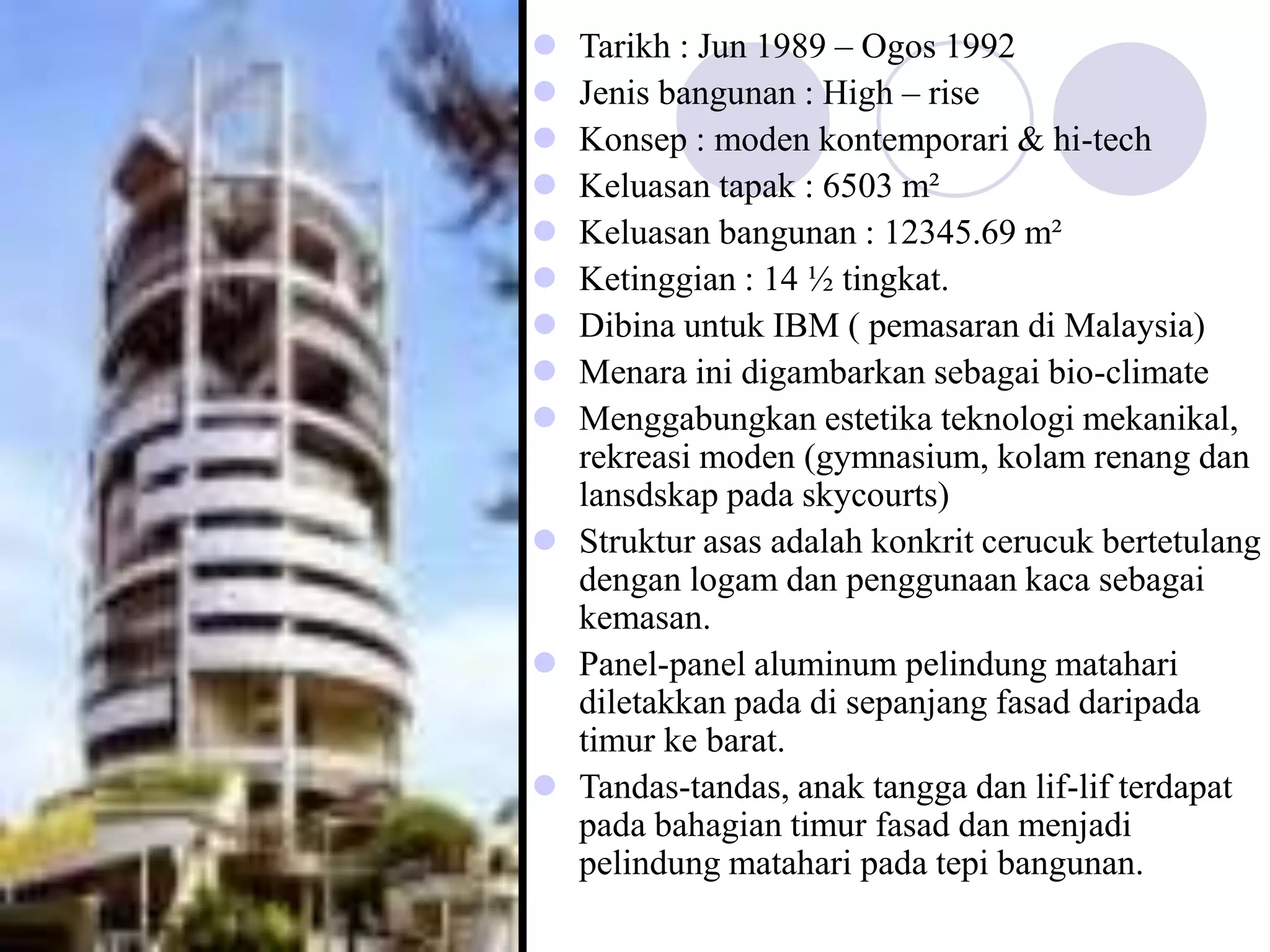  Tarikh : Jun 1989 – Ogos 1992
 Jenis bangunan : High – rise
 Konsep : moden kontemporari & hi-tech
 Keluasan tapak : 6503 m²
 Keluasan bangunan : 12345.69 m²
 Ketinggian : 14 ½ tingkat.
 Dibina untuk IBM ( pemasaran di Malaysia)
 Menara ini digambarkan sebagai bio-climate
 Menggabungkan estetika teknologi mekanikal,
rekreasi moden (gymnasium, kolam renang dan
lansdskap pada skycourts)
 Struktur asas adalah konkrit cerucuk bertetulang
dengan logam dan penggunaan kaca sebagai
kemasan.
 Panel-panel aluminum pelindung matahari
diletakkan pada di sepanjang fasad daripada
timur ke barat.
 Tandas-tandas, anak tangga dan lif-lif terdapat
pada bahagian timur fasad dan menjadi
pelindung matahari pada tepi bangunan.
 