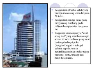  Penggunaan struktur keluli yang
mampu merentang lebih daripada
20 kaki.
 Penggunaan sangga latice yang
menyokong bumbung pada
balkoni bahagian atas bangunan
ini.
 Bangunan ini mempunyai ‘wind
wing wall’ yang membawa angin
secara terus ke balkoni yang turut
berfungsi sebagai poket
(pengunci angin) – sebagai
pelaras kepada jumlah
pengalihudaraan ke sekitar ruang
menerusi pintu, tingkap dan
panel boleh laras.
 