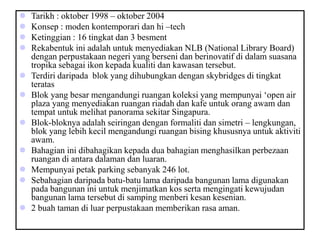  Tarikh : oktober 1998 – oktober 2004
 Konsep : moden kontemporari dan hi –tech
 Ketinggian : 16 tingkat dan 3 besment
 Rekabentuk ini adalah untuk menyediakan NLB (National Library Board)
dengan perpustakaan negeri yang berseni dan berinovatif di dalam suasana
tropika sebagai ikon kepada kualiti dan kawasan tersebut.
 Terdiri daripada blok yang dihubungkan dengan skybridges di tingkat
teratas
 Blok yang besar mengandungi ruangan koleksi yang mempunyai ‘open air
plaza yang menyediakan ruangan riadah dan kafe untuk orang awam dan
tempat untuk melihat panorama sekitar Singapura.
 Blok-bloknya adalah seiringan dengan formaliti dan simetri – lengkungan,
blok yang lebih kecil mengandungi ruangan bising khususnya untuk aktiviti
awam.
 Bahagian ini dibahagikan kepada dua bahagian menghasilkan perbezaan
ruangan di antara dalaman dan luaran.
 Mempunyai petak parking sebanyak 246 lot.
 Sebahagian daripada batu-batu lama daripada bangunan lama digunakan
pada bangunan ini untuk menjimatkan kos serta mengingati kewujudan
bangunan lama tersebut di samping menberi kesan kesenian.
 2 buah taman di luar perpustakaan memberikan rasa aman.
 