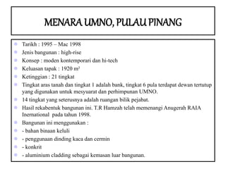 MENARA UMNO, PULAU PINANG
 Tarikh : 1995 – Mac 1998
 Jenis bangunan : high-rise
 Konsep : moden kontemporari dan hi-tech
 Keluasan tapak : 1920 m²
 Ketinggian : 21 tingkat
 Tingkat aras tanah dan tingkat 1 adalah bank, tingkat 6 pula terdapat dewan tertutup
yang digunakan untuk mesyuarat dan perhimpunan UMNO.
 14 tingkat yang seterusnya adalah ruangan bilik pejabat.
 Hasil rekabentuk bangunan ini. T.R Hamzah telah memenangi Anugerah RAIA
Inernational pada tahun 1998.
 Bangunan ini menggunakan :
 - bahan binaan keluli
 - penggunaan dinding kaca dan cermin
 - konkrit
 - aluminium cladding sebagai kemasan luar bangunan.
 