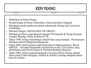KEN YEANG
 Dilahirkan di Pulau Pinang
 Pernah belajar di Kolej Chaltenhem, Gloucestershire, England.
 Mendapat ijazah kedoktoran dalam rekabentuk ekologi dari Universiti
Cambridge.
 Dikenali sebagai ‘GRADADDY OF GREEN’.
 Mempunyai firma yang dikenali sebagai T.R Hamzah & Yeang di Kuala
Lumpur, Beijing, China, & Bristol U.K.
 Tahun 1999, beliau menerbitkan sebuah buku yang bertajuk ‘ Perencanaan
Mampan Intensif Bangunan-Bangunan.
 Tahun 2003, hasil kerjanya telah disertakan di dalam pameran ‘Big &
GREEN’ : Towards Sustainable Architecture in the 21st Century yang
dikelolakan oleh David Gissen di National Building Museum.
 Tahun 2005, beliau menjadi pengarah Liewelyn Davies Yeang, sebuah
firma untuk Urban Designer, Arkitek & Arkitek Lanskap mengikut dasar
baru di London.
 