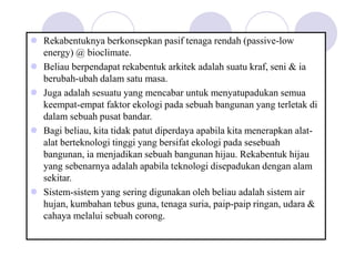  Rekabentuknya berkonsepkan pasif tenaga rendah (passive-low
energy) @ bioclimate.
 Beliau berpendapat rekabentuk arkitek adalah suatu kraf, seni & ia
berubah-ubah dalam satu masa.
 Juga adalah sesuatu yang mencabar untuk menyatupadukan semua
keempat-empat faktor ekologi pada sebuah bangunan yang terletak di
dalam sebuah pusat bandar.
 Bagi beliau, kita tidak patut diperdaya apabila kita menerapkan alat-
alat berteknologi tinggi yang bersifat ekologi pada sesebuah
bangunan, ia menjadikan sebuah bangunan hijau. Rekabentuk hijau
yang sebenarnya adalah apabila teknologi disepadukan dengan alam
sekitar.
 Sistem-sistem yang sering digunakan oleh beliau adalah sistem air
hujan, kumbahan tebus guna, tenaga suria, paip-paip ringan, udara &
cahaya melalui sebuah corong.
 