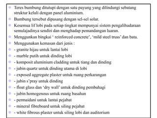  Teres bumbung ditutupi dengan satu payung yang dilindungi sebatang
struktur keluli dengan panel aluminium.
 Bumbung tersebut dipasang dengan sel-sel solar.
 Kesemua lif lobi pada setiap tingkat mempunyai sistem pengalihudaraan
semulajadinya sendiri dan menghadap pemandangan luaran.
 Menggunkan bingkai ‘ reinforced concrete’, ‘mild steel truss’ dan bata.
 Menggunakan kemasan dari jenis :
 - granite hijau untuk lantai lobi
 - marble putih untuk dinding lobi
 - komposit aluminium cladding untuk tiang dan dinding
 - jubin quartz untuk dinding utama di lobi
 - exposed aggregate plaster untuk ruang perkarangan
 - jubin s’pray untuk dinding
 - float glass dan ‘dry wall’ untuk dinding pembahagi
 - jubin homogenous untuk ruang basahan
 - permaidani untuk lantai pejabat
 - mineral fibreboard untuk siling pejabat
 - white fibrous plaster untuk siling lobi dan auditorium
 