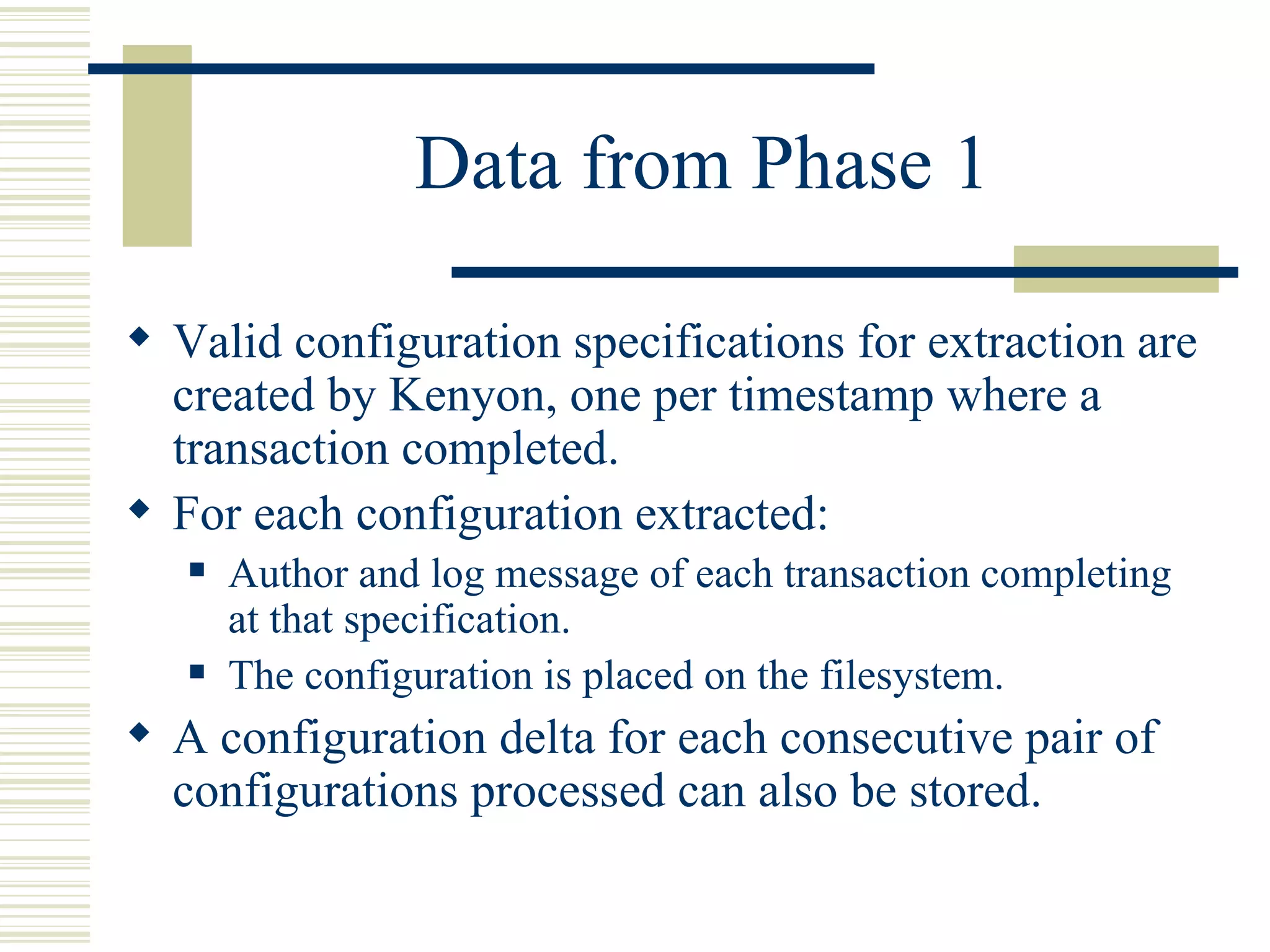 Data from Phase 1

 Valid configuration specifications for extraction are
  created by Kenyon, one per timestamp where a
  transaction completed.
 For each configuration extracted:
      Author and log message of each transaction completing
       at that specification.
      The configuration is placed on the filesystem.
 A configuration delta for each consecutive pair of
  configurations processed can also be stored.
 