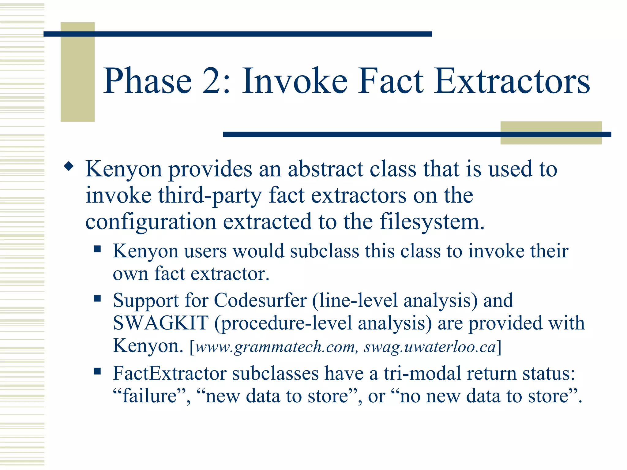 Phase 2: Invoke Fact Extractors

 Kenyon provides an abstract class that is used to
  invoke third-party fact extractors on the
  configuration extracted to the filesystem.
      Kenyon users would subclass this class to invoke their
       own fact extractor.
      Support for Codesurfer (line-level analysis) and
       SWAGKIT (procedure-level analysis) are provided with
       Kenyon. [www.grammatech.com, swag.uwaterloo.ca]
      FactExtractor subclasses have a tri-modal return status:
       “failure”, “new data to store”, or “no new data to store”.
 