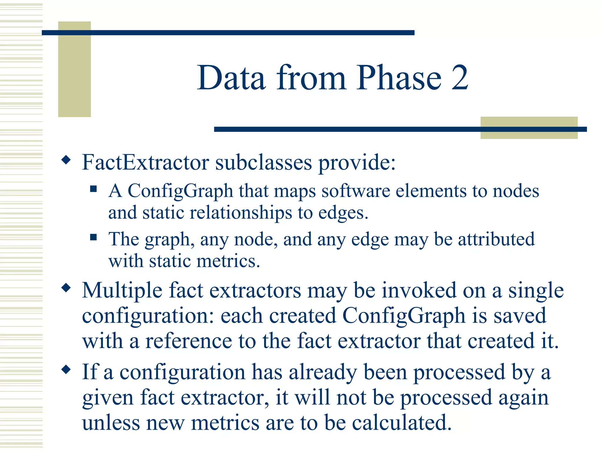 Data from Phase 2

 FactExtractor subclasses provide:
      A ConfigGraph that maps software elements to nodes
       and static relationships to edges.
      The graph, any node, and any edge may be attributed
       with static metrics.
 Multiple fact extractors may be invoked on a single
  configuration: each created ConfigGraph is saved
  with a reference to the fact extractor that created it.
 If a configuration has already been processed by a
  given fact extractor, it will not be processed again
  unless new metrics are to be calculated.
 