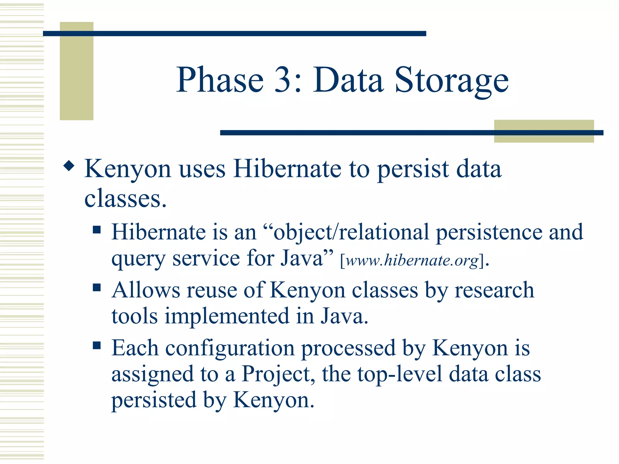 Phase 3: Data Storage

 Kenyon uses Hibernate to persist data
  classes.
     Hibernate is an “object/relational persistence and
      query service for Java” [www.hibernate.org].
     Allows reuse of Kenyon classes by research
      tools implemented in Java.
     Each configuration processed by Kenyon is
      assigned to a Project, the top-level data class
      persisted by Kenyon.
 