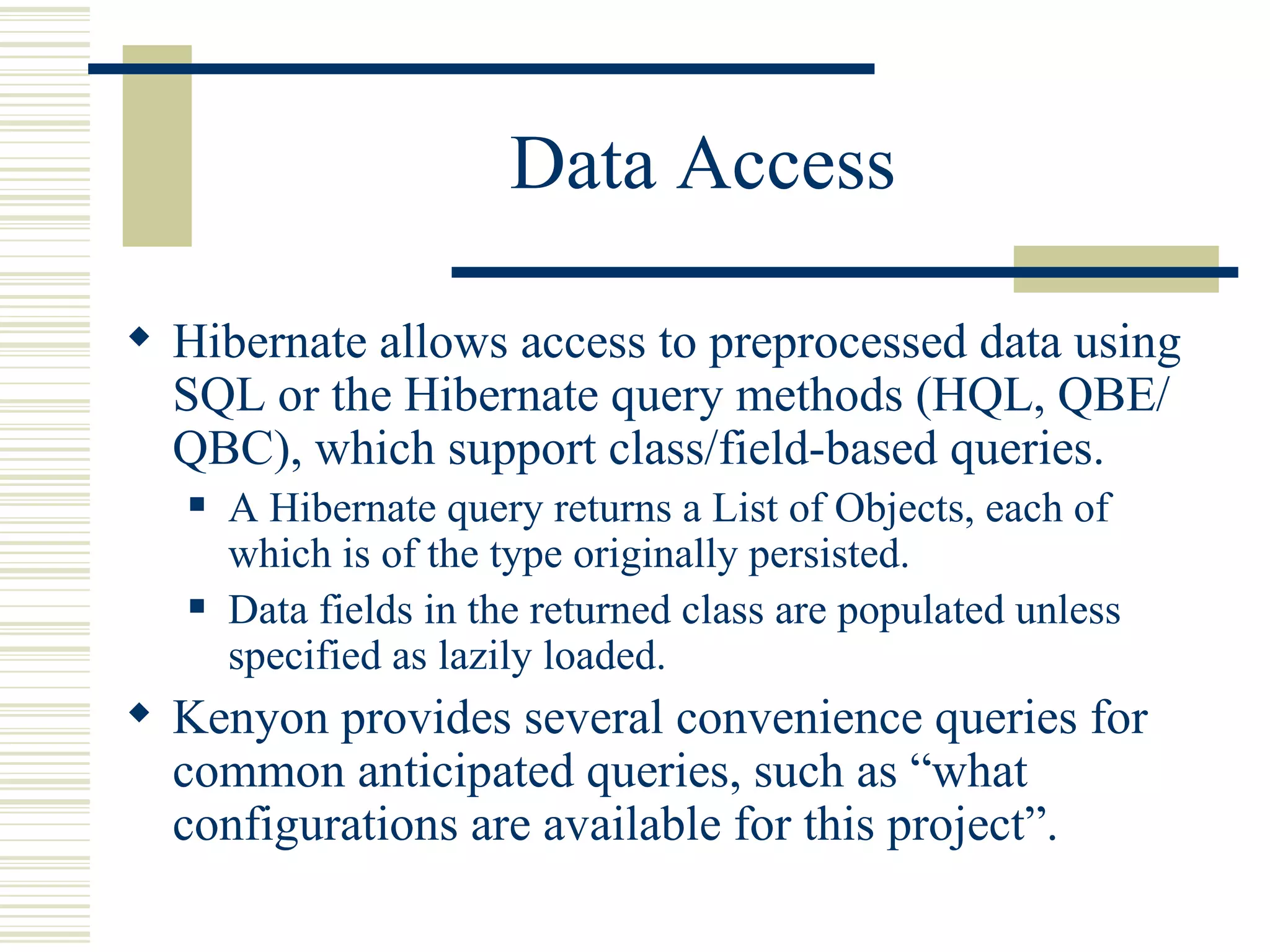 Data Access

 Hibernate allows access to preprocessed data using
  SQL or the Hibernate query methods (HQL, QBE/
  QBC), which support class/field-based queries.
      A Hibernate query returns a List of Objects, each of
       which is of the type originally persisted.
      Data fields in the returned class are populated unless
       specified as lazily loaded.
 Kenyon provides several convenience queries for
  common anticipated queries, such as “what
  configurations are available for this project”.
 