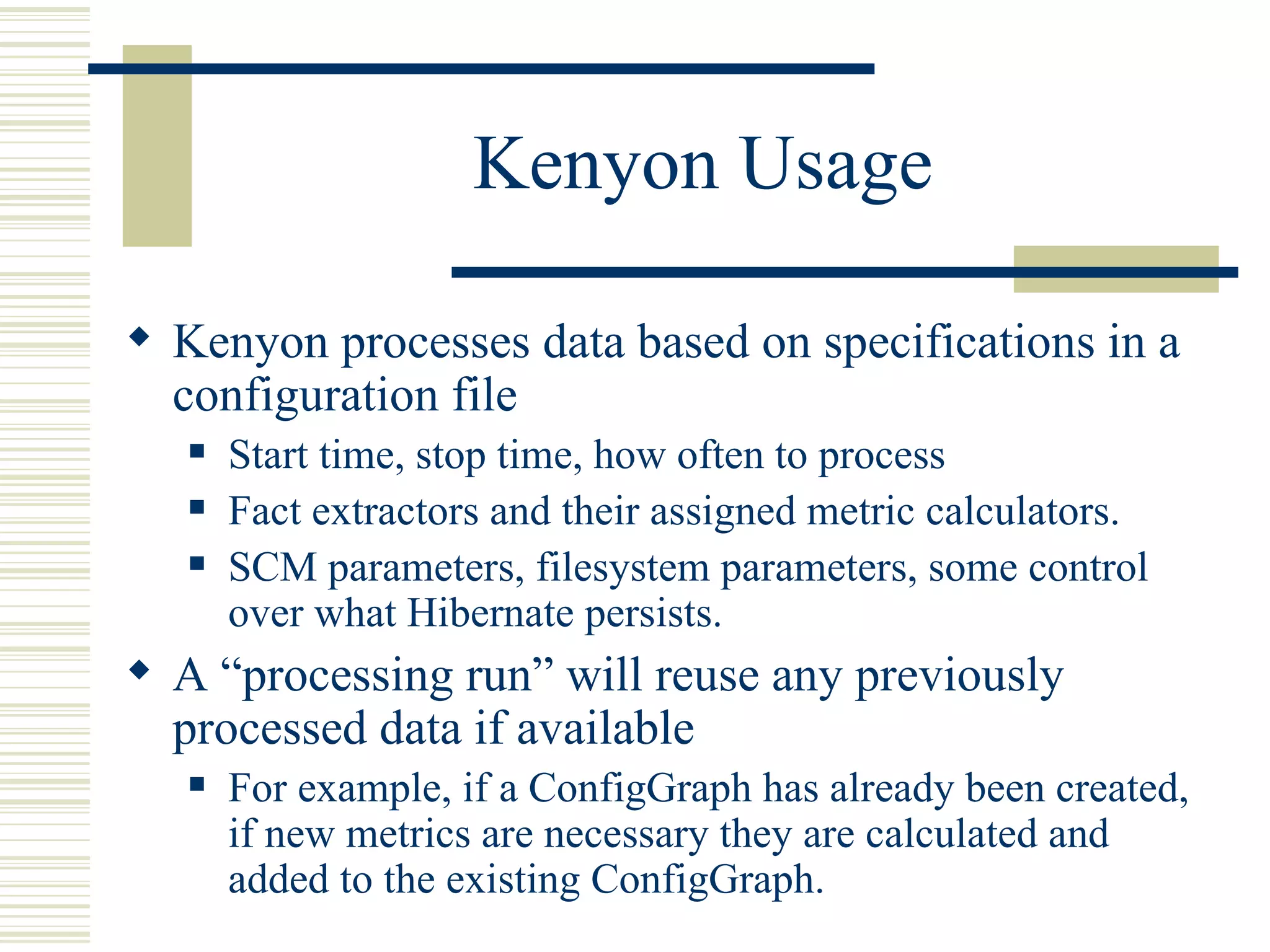 Kenyon Usage

 Kenyon processes data based on specifications in a
  configuration file
      Start time, stop time, how often to process
      Fact extractors and their assigned metric calculators.
      SCM parameters, filesystem parameters, some control
       over what Hibernate persists.
 A “processing run” will reuse any previously
  processed data if available
      For example, if a ConfigGraph has already been created,
       if new metrics are necessary they are calculated and
       added to the existing ConfigGraph.
 