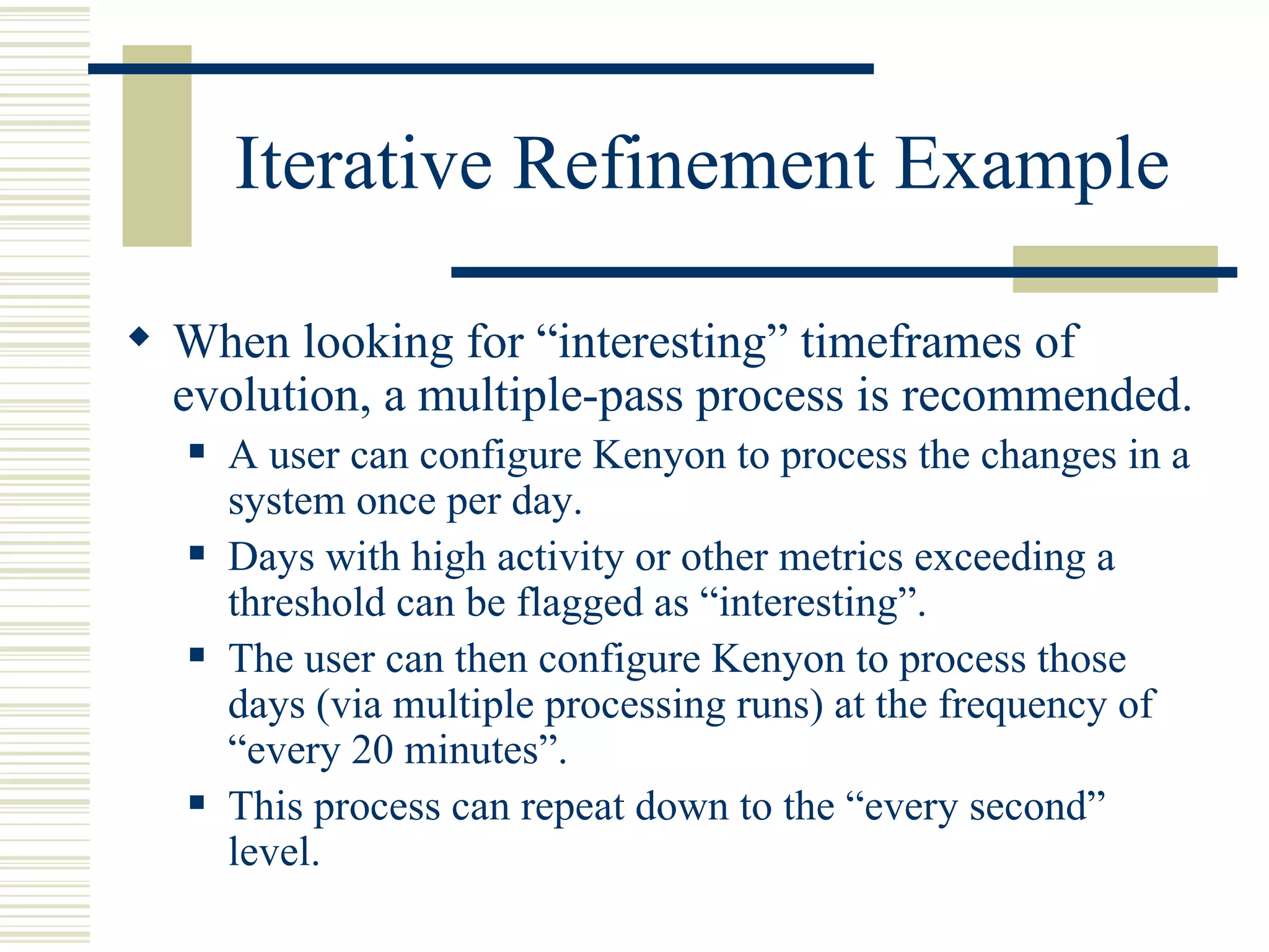 Iterative Refinement Example

 When looking for “interesting” timeframes of
  evolution, a multiple-pass process is recommended.
      A user can configure Kenyon to process the changes in a
       system once per day.
      Days with high activity or other metrics exceeding a
       threshold can be flagged as “interesting”.
      The user can then configure Kenyon to process those
       days (via multiple processing runs) at the frequency of
       “every 20 minutes”.
      This process can repeat down to the “every second”
       level.
 