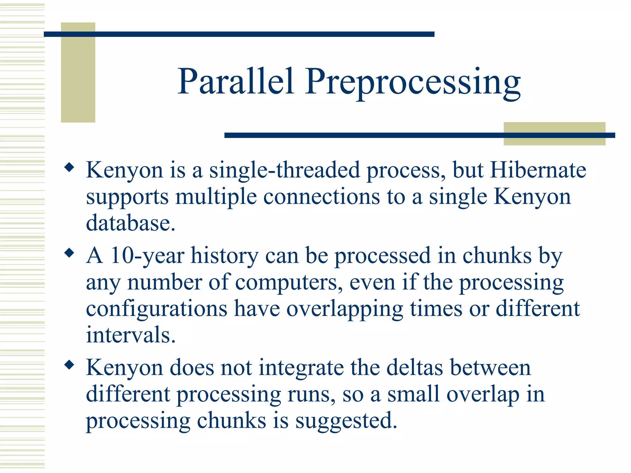 Parallel Preprocessing

 Kenyon is a single-threaded process, but Hibernate
  supports multiple connections to a single Kenyon
  database.
 A 10-year history can be processed in chunks by
  any number of computers, even if the processing
  configurations have overlapping times or different
  intervals.
 Kenyon does not integrate the deltas between
  different processing runs, so a small overlap in
  processing chunks is suggested.
 