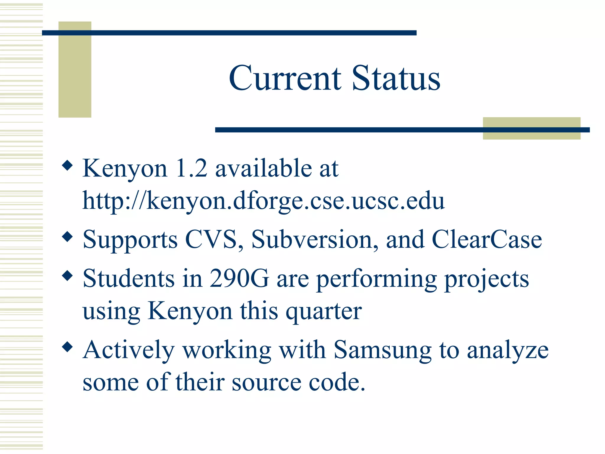 Current Status

 Kenyon 1.2 available at
  http://kenyon.dforge.cse.ucsc.edu
 Supports CVS, Subversion, and ClearCase
 Students in 290G are performing projects
  using Kenyon this quarter
 Actively working with Samsung to analyze
  some of their source code.
 