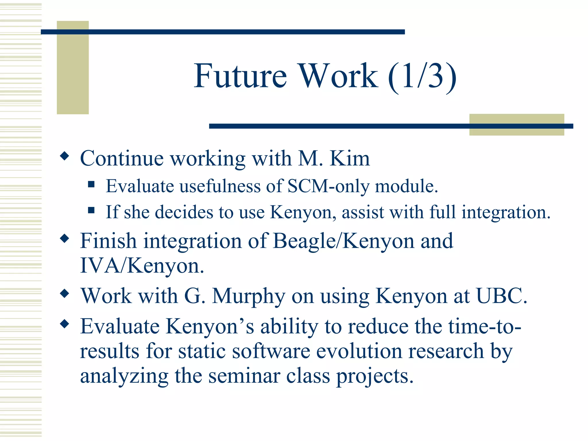 Future Work (1/3)

 Continue working with M. Kim
      Evaluate usefulness of SCM-only module.
      If she decides to use Kenyon, assist with full integration.
 Finish integration of Beagle/Kenyon and
  IVA/Kenyon.
 Work with G. Murphy on using Kenyon at UBC.
 Evaluate Kenyon’s ability to reduce the time-to-
  results for static software evolution research by
  analyzing the seminar class projects.
 