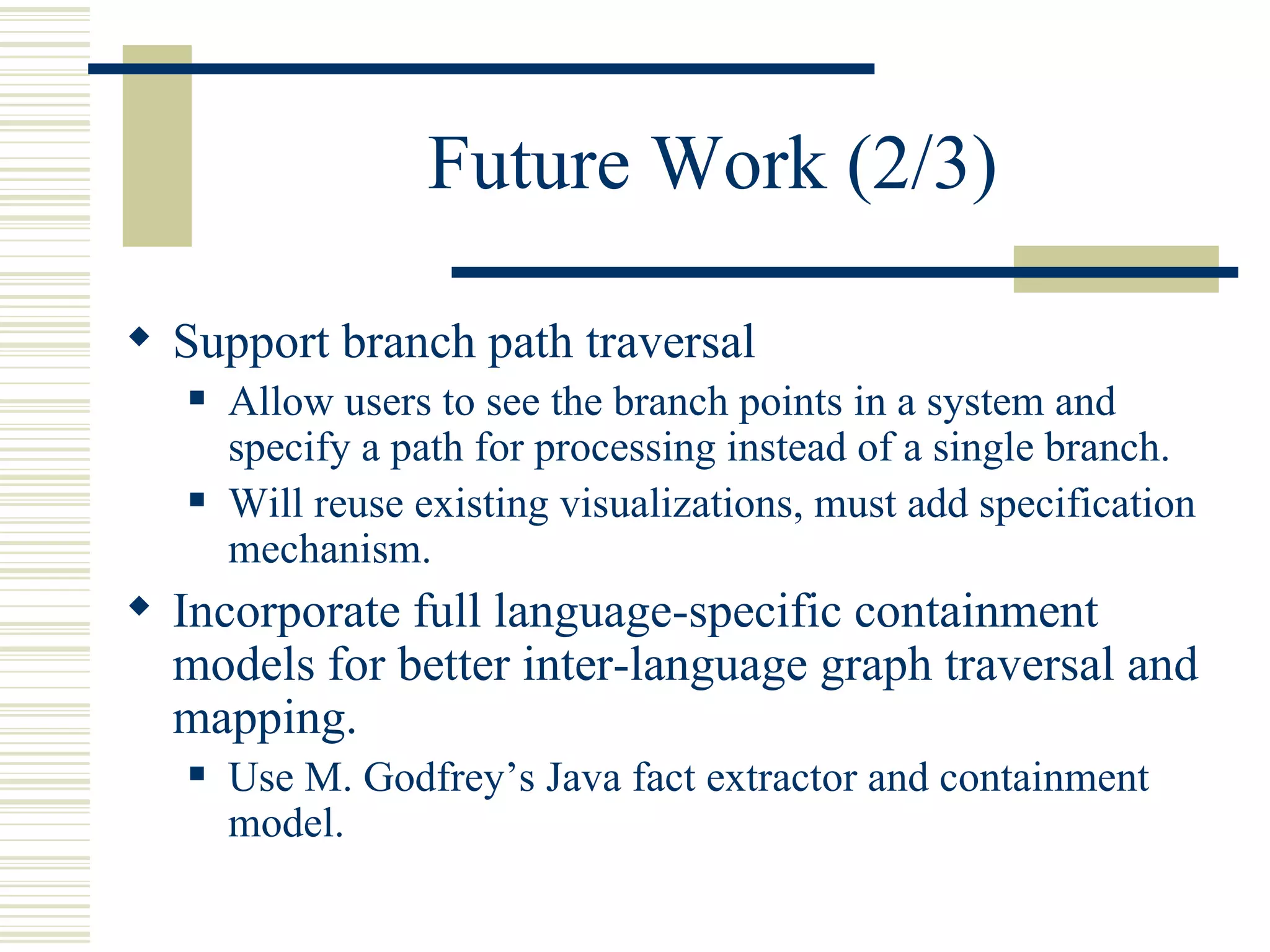 Future Work (2/3)

 Support branch path traversal
      Allow users to see the branch points in a system and
       specify a path for processing instead of a single branch.
      Will reuse existing visualizations, must add specification
       mechanism.
 Incorporate full language-specific containment
  models for better inter-language graph traversal and
  mapping.
      Use M. Godfrey’s Java fact extractor and containment
       model.
 