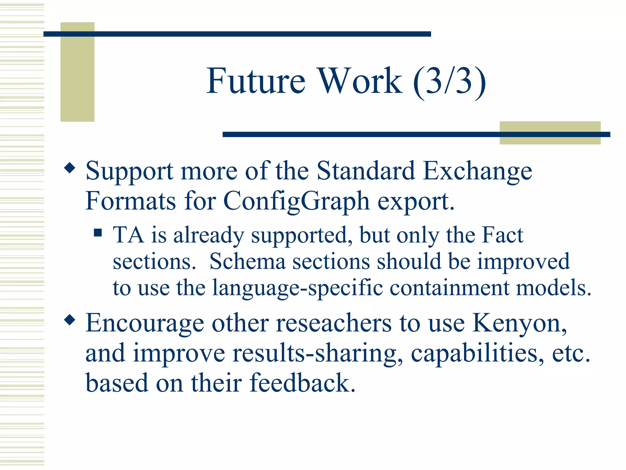 Future Work (3/3)

 Support more of the Standard Exchange
  Formats for ConfigGraph export.
     TA is already supported, but only the Fact
      sections. Schema sections should be improved
      to use the language-specific containment models.
 Encourage other reseachers to use Kenyon,
  and improve results-sharing, capabilities, etc.
  based on their feedback.
 