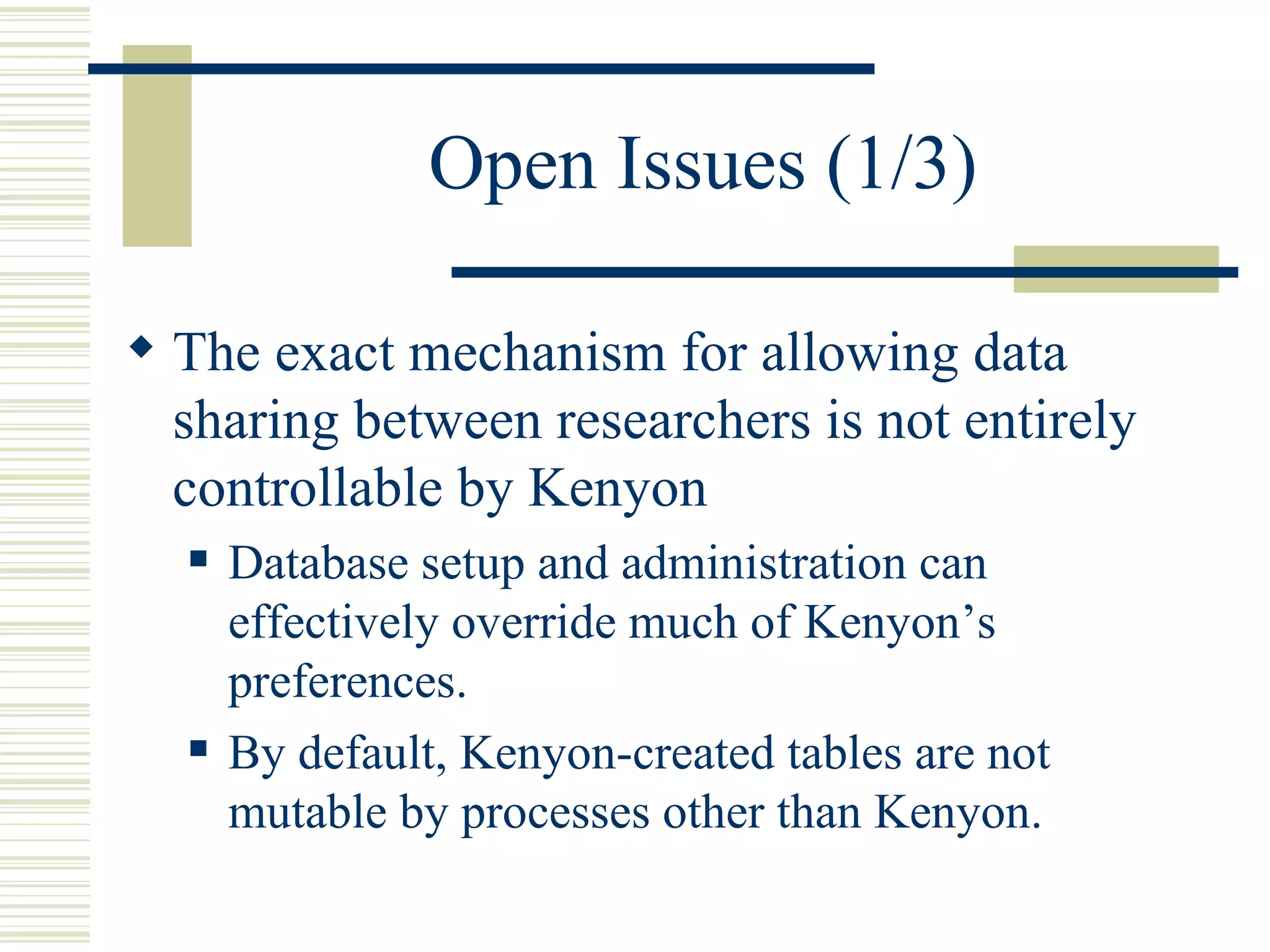 Open Issues (1/3)

 The exact mechanism for allowing data
  sharing between researchers is not entirely
  controllable by Kenyon
     Database setup and administration can
      effectively override much of Kenyon’s
      preferences.
     By default, Kenyon-created tables are not
      mutable by processes other than Kenyon.
 