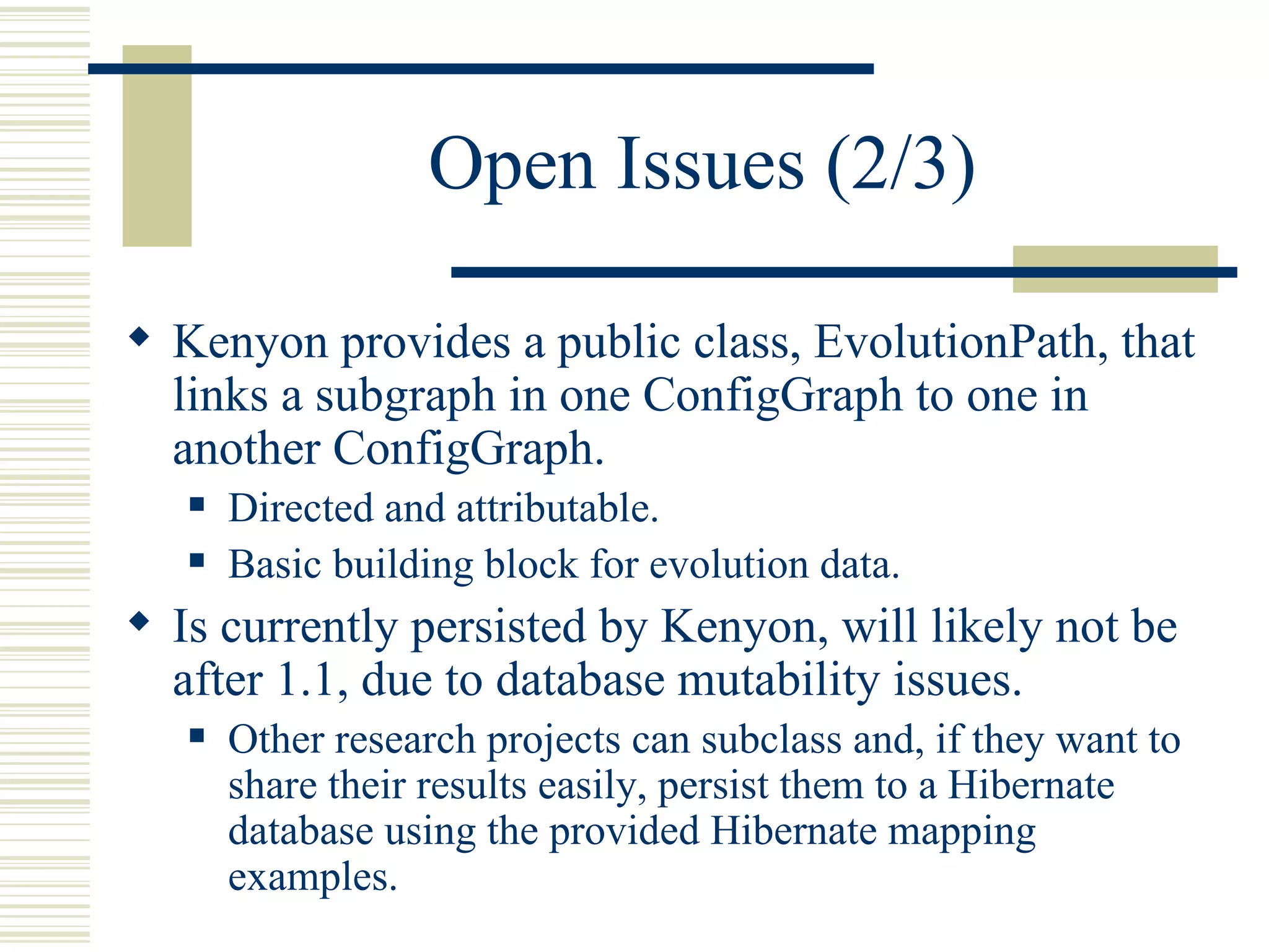 Open Issues (2/3)

 Kenyon provides a public class, EvolutionPath, that
  links a subgraph in one ConfigGraph to one in
  another ConfigGraph.
      Directed and attributable.
      Basic building block for evolution data.
 Is currently persisted by Kenyon, will likely not be
  after 1.1, due to database mutability issues.
      Other research projects can subclass and, if they want to
       share their results easily, persist them to a Hibernate
       database using the provided Hibernate mapping
       examples.
 