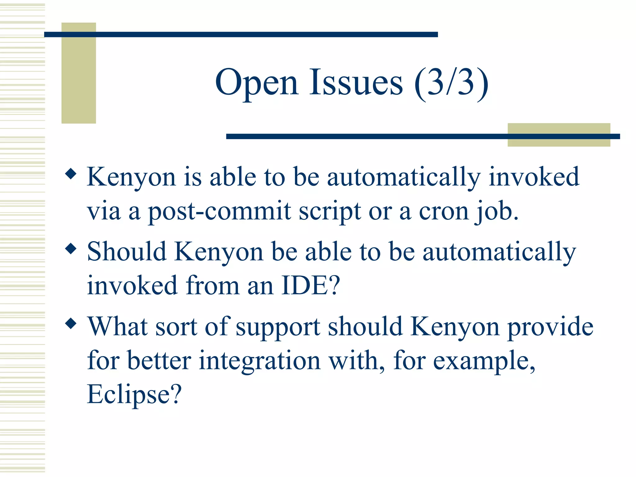 Open Issues (3/3)

 Kenyon is able to be automatically invoked
  via a post-commit script or a cron job.
 Should Kenyon be able to be automatically
  invoked from an IDE?
 What sort of support should Kenyon provide
  for better integration with, for example,
  Eclipse?
 