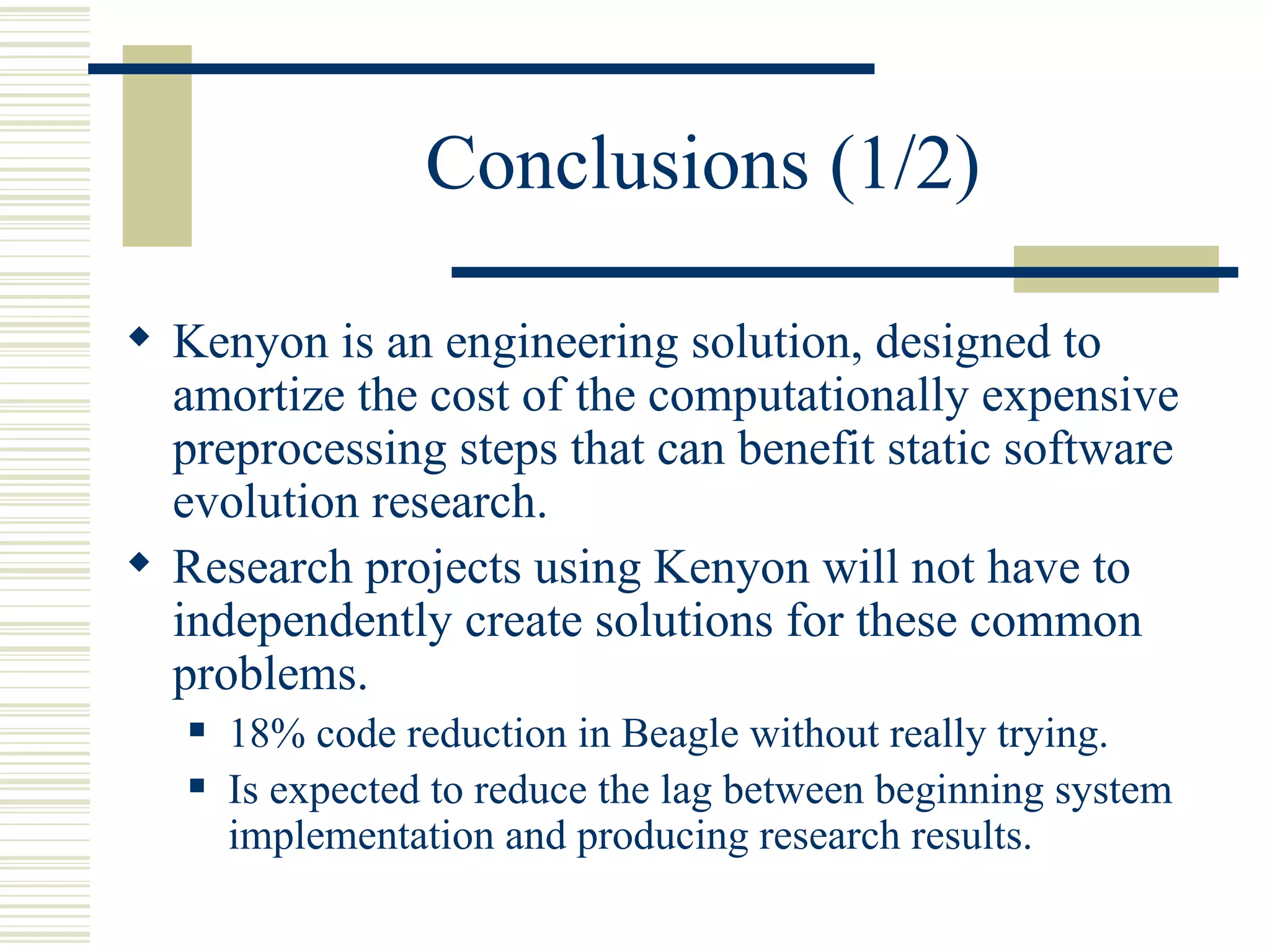 Conclusions (1/2)

 Kenyon is an engineering solution, designed to
  amortize the cost of the computationally expensive
  preprocessing steps that can benefit static software
  evolution research.
 Research projects using Kenyon will not have to
  independently create solutions for these common
  problems.
      18% code reduction in Beagle without really trying.
      Is expected to reduce the lag between beginning system
       implementation and producing research results.
 