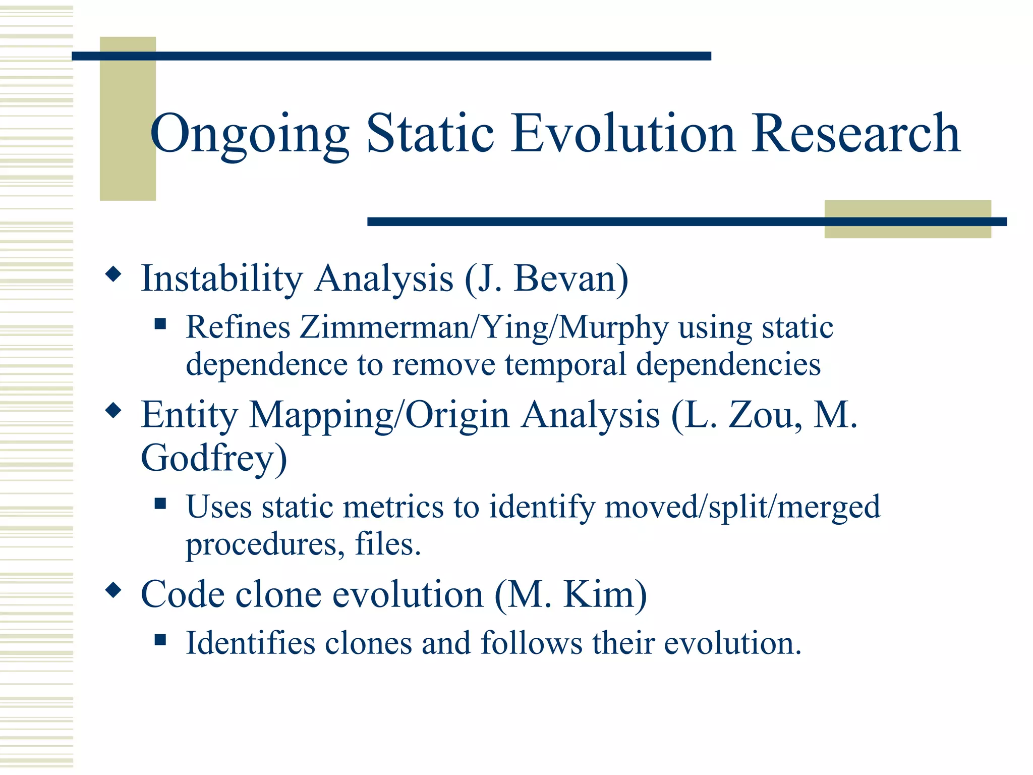 Ongoing Static Evolution Research

 Instability Analysis (J. Bevan)
      Refines Zimmerman/Ying/Murphy using static
       dependence to remove temporal dependencies
 Entity Mapping/Origin Analysis (L. Zou, M.
  Godfrey)
      Uses static metrics to identify moved/split/merged
       procedures, files.
 Code clone evolution (M. Kim)
      Identifies clones and follows their evolution.
 