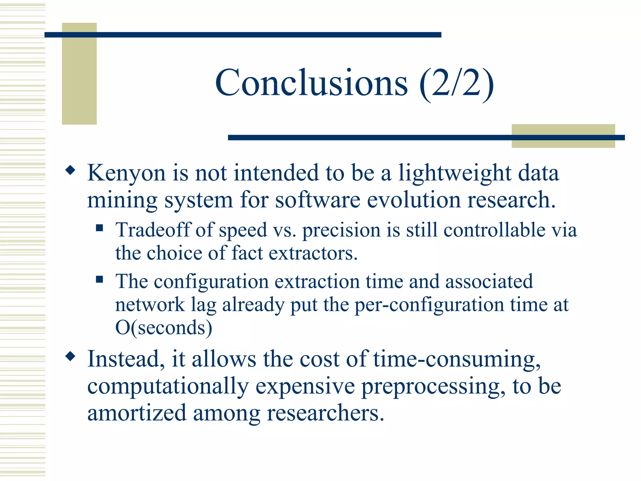 Conclusions (2/2)

 Kenyon is not intended to be a lightweight data
  mining system for software evolution research.
      Tradeoff of speed vs. precision is still controllable via
       the choice of fact extractors.
      The configuration extraction time and associated
       network lag already put the per-configuration time at
       O(seconds)
 Instead, it allows the cost of time-consuming,
  computationally expensive preprocessing, to be
  amortized among researchers.
 
